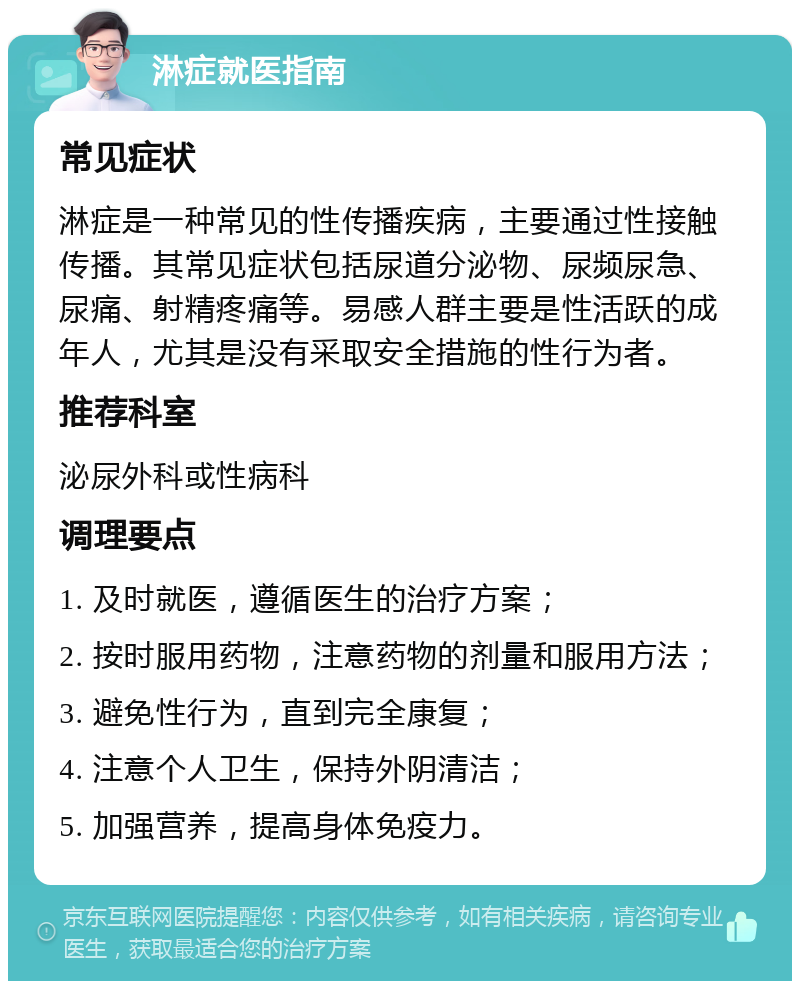 淋症就医指南 常见症状 淋症是一种常见的性传播疾病，主要通过性接触传播。其常见症状包括尿道分泌物、尿频尿急、尿痛、射精疼痛等。易感人群主要是性活跃的成年人，尤其是没有采取安全措施的性行为者。 推荐科室 泌尿外科或性病科 调理要点 1. 及时就医，遵循医生的治疗方案； 2. 按时服用药物，注意药物的剂量和服用方法； 3. 避免性行为，直到完全康复； 4. 注意个人卫生，保持外阴清洁； 5. 加强营养，提高身体免疫力。