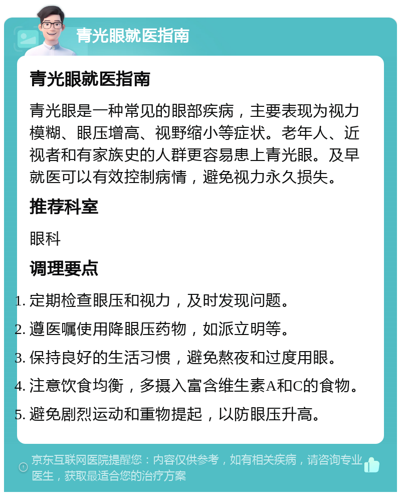 青光眼就医指南 青光眼就医指南 青光眼是一种常见的眼部疾病，主要表现为视力模糊、眼压增高、视野缩小等症状。老年人、近视者和有家族史的人群更容易患上青光眼。及早就医可以有效控制病情，避免视力永久损失。 推荐科室 眼科 调理要点 定期检查眼压和视力，及时发现问题。 遵医嘱使用降眼压药物，如派立明等。 保持良好的生活习惯，避免熬夜和过度用眼。 注意饮食均衡，多摄入富含维生素A和C的食物。 避免剧烈运动和重物提起，以防眼压升高。