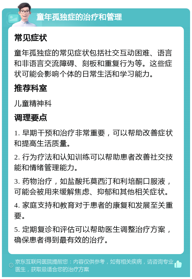 童年孤独症的治疗和管理 常见症状 童年孤独症的常见症状包括社交互动困难、语言和非语言交流障碍、刻板和重复行为等。这些症状可能会影响个体的日常生活和学习能力。 推荐科室 儿童精神科 调理要点 1. 早期干预和治疗非常重要，可以帮助改善症状和提高生活质量。 2. 行为疗法和认知训练可以帮助患者改善社交技能和情绪管理能力。 3. 药物治疗，如盐酸托莫西汀和利培酮口服液，可能会被用来缓解焦虑、抑郁和其他相关症状。 4. 家庭支持和教育对于患者的康复和发展至关重要。 5. 定期复诊和评估可以帮助医生调整治疗方案，确保患者得到最有效的治疗。