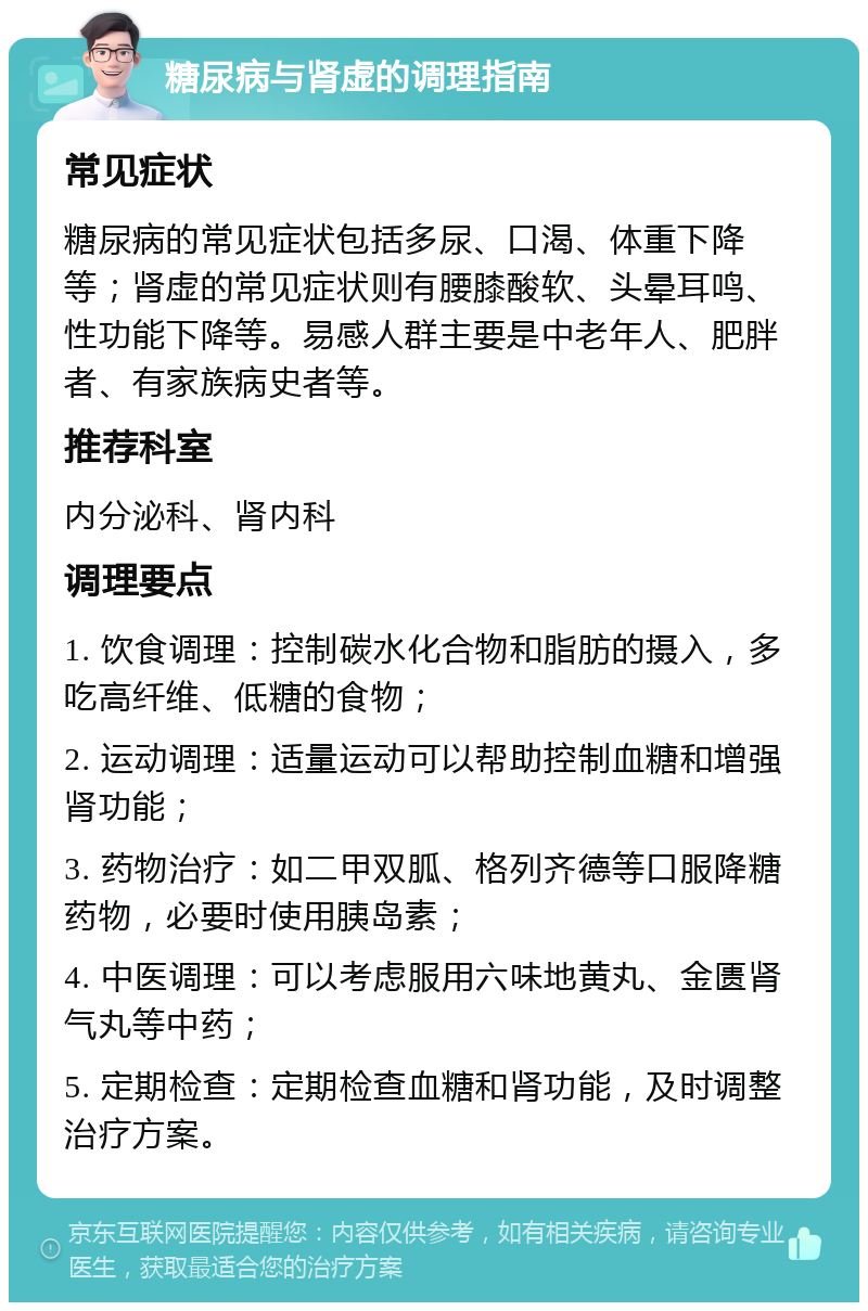 糖尿病与肾虚的调理指南 常见症状 糖尿病的常见症状包括多尿、口渴、体重下降等；肾虚的常见症状则有腰膝酸软、头晕耳鸣、性功能下降等。易感人群主要是中老年人、肥胖者、有家族病史者等。 推荐科室 内分泌科、肾内科 调理要点 1. 饮食调理：控制碳水化合物和脂肪的摄入，多吃高纤维、低糖的食物； 2. 运动调理：适量运动可以帮助控制血糖和增强肾功能； 3. 药物治疗：如二甲双胍、格列齐德等口服降糖药物，必要时使用胰岛素； 4. 中医调理：可以考虑服用六味地黄丸、金匮肾气丸等中药； 5. 定期检查：定期检查血糖和肾功能，及时调整治疗方案。