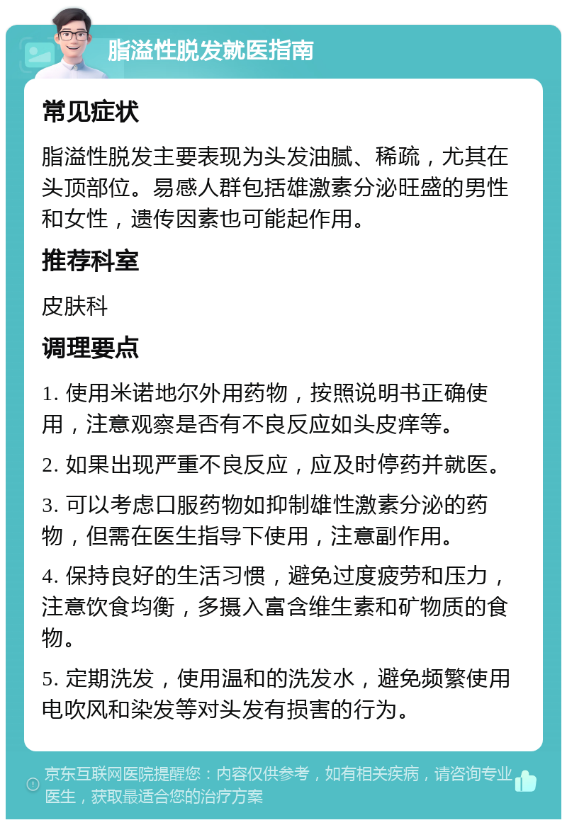 脂溢性脱发就医指南 常见症状 脂溢性脱发主要表现为头发油腻、稀疏，尤其在头顶部位。易感人群包括雄激素分泌旺盛的男性和女性，遗传因素也可能起作用。 推荐科室 皮肤科 调理要点 1. 使用米诺地尔外用药物，按照说明书正确使用，注意观察是否有不良反应如头皮痒等。 2. 如果出现严重不良反应，应及时停药并就医。 3. 可以考虑口服药物如抑制雄性激素分泌的药物，但需在医生指导下使用，注意副作用。 4. 保持良好的生活习惯，避免过度疲劳和压力，注意饮食均衡，多摄入富含维生素和矿物质的食物。 5. 定期洗发，使用温和的洗发水，避免频繁使用电吹风和染发等对头发有损害的行为。