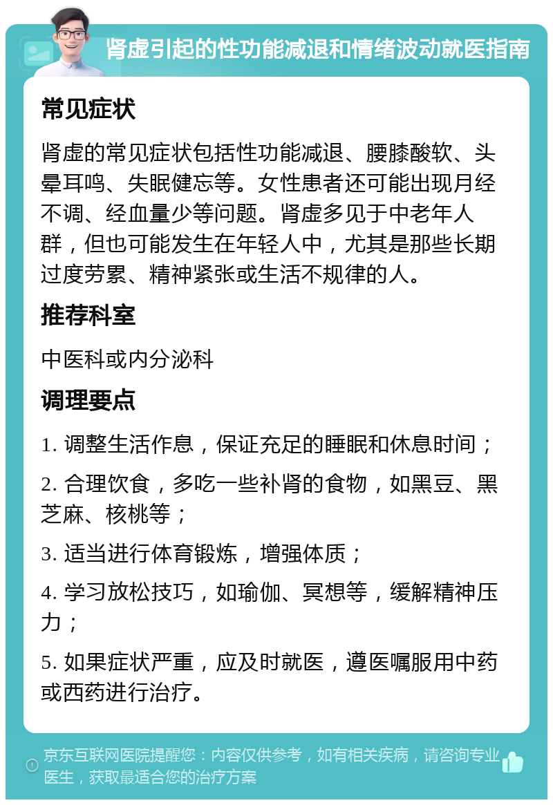 肾虚引起的性功能减退和情绪波动就医指南 常见症状 肾虚的常见症状包括性功能减退、腰膝酸软、头晕耳鸣、失眠健忘等。女性患者还可能出现月经不调、经血量少等问题。肾虚多见于中老年人群，但也可能发生在年轻人中，尤其是那些长期过度劳累、精神紧张或生活不规律的人。 推荐科室 中医科或内分泌科 调理要点 1. 调整生活作息，保证充足的睡眠和休息时间； 2. 合理饮食，多吃一些补肾的食物，如黑豆、黑芝麻、核桃等； 3. 适当进行体育锻炼，增强体质； 4. 学习放松技巧，如瑜伽、冥想等，缓解精神压力； 5. 如果症状严重，应及时就医，遵医嘱服用中药或西药进行治疗。