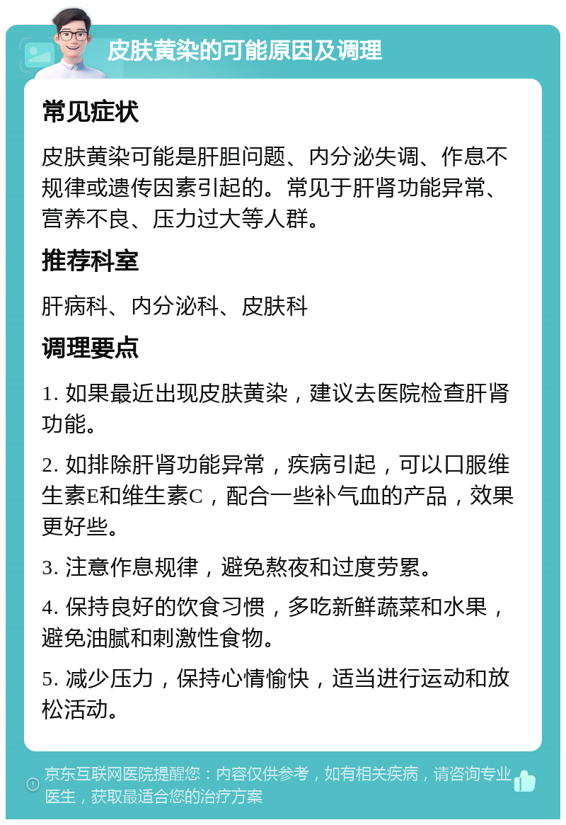 皮肤黄染的可能原因及调理 常见症状 皮肤黄染可能是肝胆问题、内分泌失调、作息不规律或遗传因素引起的。常见于肝肾功能异常、营养不良、压力过大等人群。 推荐科室 肝病科、内分泌科、皮肤科 调理要点 1. 如果最近出现皮肤黄染，建议去医院检查肝肾功能。 2. 如排除肝肾功能异常，疾病引起，可以口服维生素E和维生素C，配合一些补气血的产品，效果更好些。 3. 注意作息规律，避免熬夜和过度劳累。 4. 保持良好的饮食习惯，多吃新鲜蔬菜和水果，避免油腻和刺激性食物。 5. 减少压力，保持心情愉快，适当进行运动和放松活动。