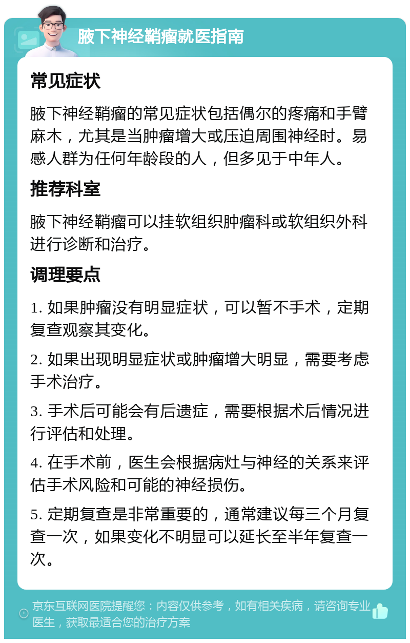 腋下神经鞘瘤就医指南 常见症状 腋下神经鞘瘤的常见症状包括偶尔的疼痛和手臂麻木，尤其是当肿瘤增大或压迫周围神经时。易感人群为任何年龄段的人，但多见于中年人。 推荐科室 腋下神经鞘瘤可以挂软组织肿瘤科或软组织外科进行诊断和治疗。 调理要点 1. 如果肿瘤没有明显症状，可以暂不手术，定期复查观察其变化。 2. 如果出现明显症状或肿瘤增大明显，需要考虑手术治疗。 3. 手术后可能会有后遗症，需要根据术后情况进行评估和处理。 4. 在手术前，医生会根据病灶与神经的关系来评估手术风险和可能的神经损伤。 5. 定期复查是非常重要的，通常建议每三个月复查一次，如果变化不明显可以延长至半年复查一次。