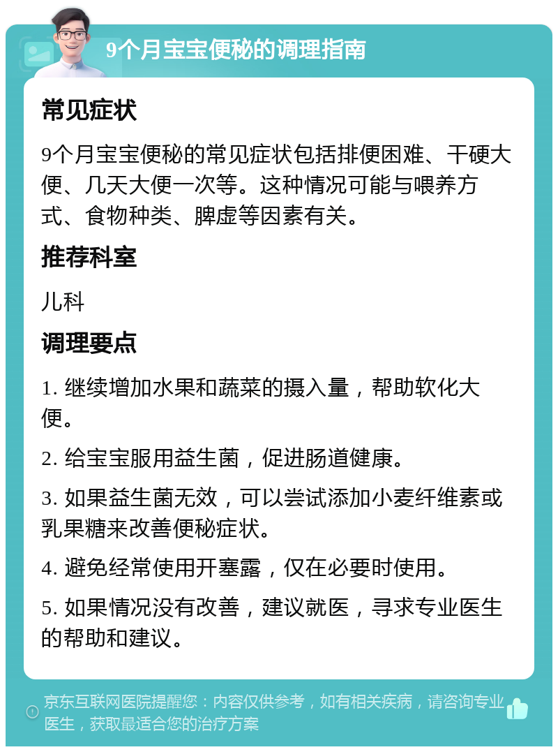 9个月宝宝便秘的调理指南 常见症状 9个月宝宝便秘的常见症状包括排便困难、干硬大便、几天大便一次等。这种情况可能与喂养方式、食物种类、脾虚等因素有关。 推荐科室 儿科 调理要点 1. 继续增加水果和蔬菜的摄入量，帮助软化大便。 2. 给宝宝服用益生菌，促进肠道健康。 3. 如果益生菌无效，可以尝试添加小麦纤维素或乳果糖来改善便秘症状。 4. 避免经常使用开塞露，仅在必要时使用。 5. 如果情况没有改善，建议就医，寻求专业医生的帮助和建议。