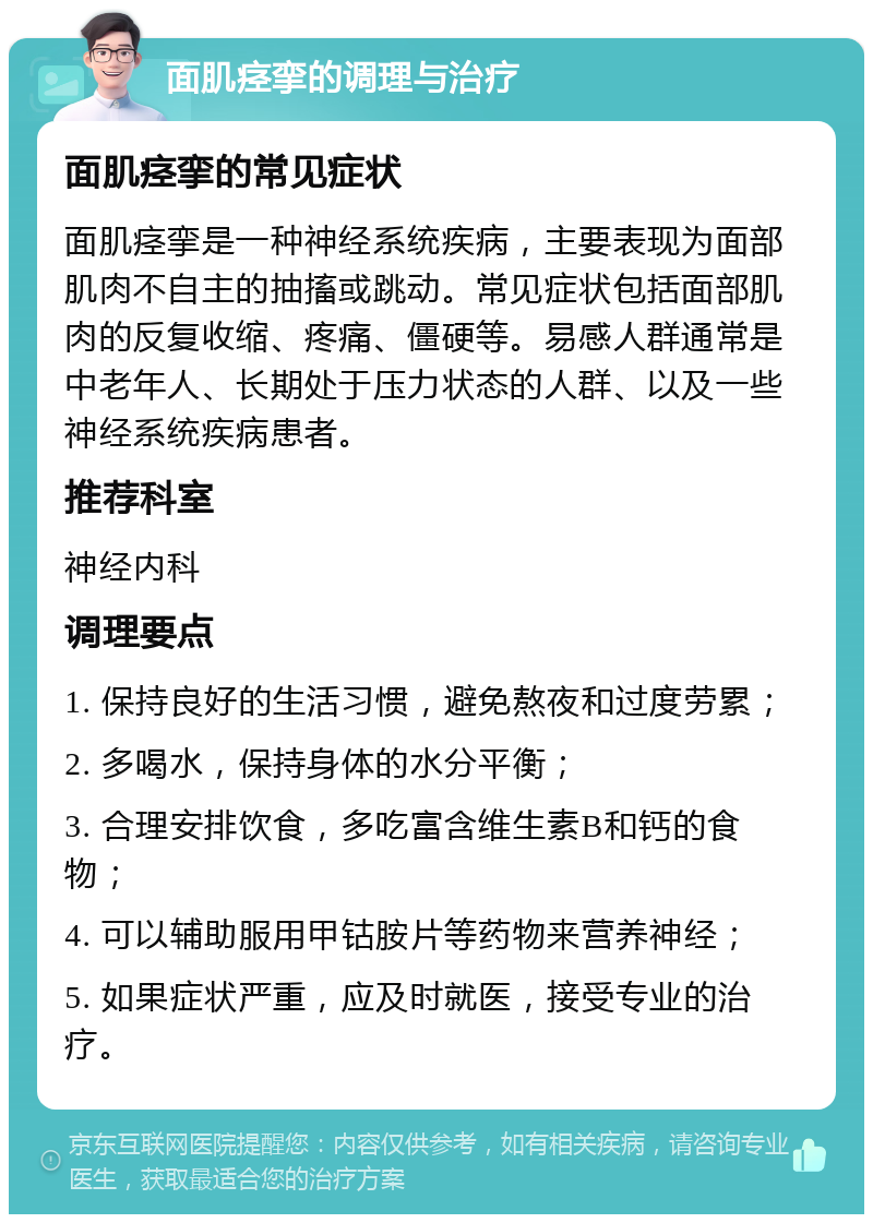 面肌痉挛的调理与治疗 面肌痉挛的常见症状 面肌痉挛是一种神经系统疾病，主要表现为面部肌肉不自主的抽搐或跳动。常见症状包括面部肌肉的反复收缩、疼痛、僵硬等。易感人群通常是中老年人、长期处于压力状态的人群、以及一些神经系统疾病患者。 推荐科室 神经内科 调理要点 1. 保持良好的生活习惯，避免熬夜和过度劳累； 2. 多喝水，保持身体的水分平衡； 3. 合理安排饮食，多吃富含维生素B和钙的食物； 4. 可以辅助服用甲钴胺片等药物来营养神经； 5. 如果症状严重，应及时就医，接受专业的治疗。