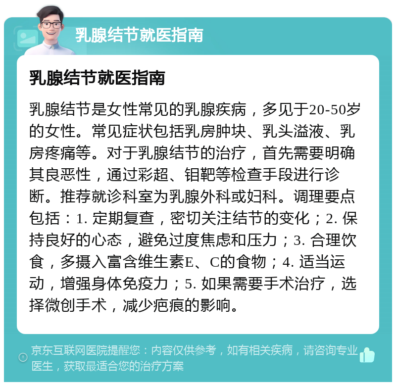 乳腺结节就医指南 乳腺结节就医指南 乳腺结节是女性常见的乳腺疾病，多见于20-50岁的女性。常见症状包括乳房肿块、乳头溢液、乳房疼痛等。对于乳腺结节的治疗，首先需要明确其良恶性，通过彩超、钼靶等检查手段进行诊断。推荐就诊科室为乳腺外科或妇科。调理要点包括：1. 定期复查，密切关注结节的变化；2. 保持良好的心态，避免过度焦虑和压力；3. 合理饮食，多摄入富含维生素E、C的食物；4. 适当运动，增强身体免疫力；5. 如果需要手术治疗，选择微创手术，减少疤痕的影响。