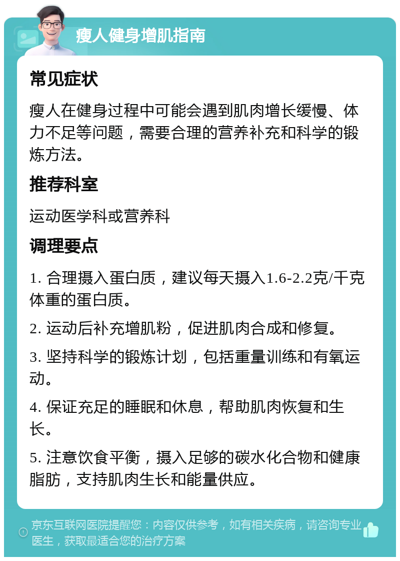 瘦人健身增肌指南 常见症状 瘦人在健身过程中可能会遇到肌肉增长缓慢、体力不足等问题，需要合理的营养补充和科学的锻炼方法。 推荐科室 运动医学科或营养科 调理要点 1. 合理摄入蛋白质，建议每天摄入1.6-2.2克/千克体重的蛋白质。 2. 运动后补充增肌粉，促进肌肉合成和修复。 3. 坚持科学的锻炼计划，包括重量训练和有氧运动。 4. 保证充足的睡眠和休息，帮助肌肉恢复和生长。 5. 注意饮食平衡，摄入足够的碳水化合物和健康脂肪，支持肌肉生长和能量供应。