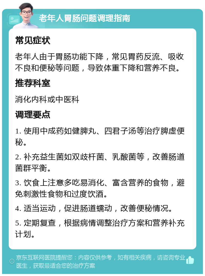 老年人胃肠问题调理指南 常见症状 老年人由于胃肠功能下降，常见胃药反流、吸收不良和便秘等问题，导致体重下降和营养不良。 推荐科室 消化内科或中医科 调理要点 1. 使用中成药如健脾丸、四君子汤等治疗脾虚便秘。 2. 补充益生菌如双歧杆菌、乳酸菌等，改善肠道菌群平衡。 3. 饮食上注意多吃易消化、富含营养的食物，避免刺激性食物和过度饮酒。 4. 适当运动，促进肠道蠕动，改善便秘情况。 5. 定期复查，根据病情调整治疗方案和营养补充计划。