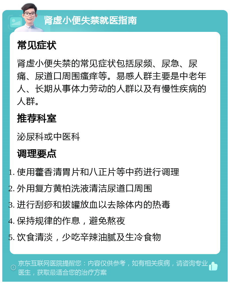 肾虚小便失禁就医指南 常见症状 肾虚小便失禁的常见症状包括尿频、尿急、尿痛、尿道口周围瘙痒等。易感人群主要是中老年人、长期从事体力劳动的人群以及有慢性疾病的人群。 推荐科室 泌尿科或中医科 调理要点 使用藿香清胃片和八正片等中药进行调理 外用复方黄柏洗液清洁尿道口周围 进行刮痧和拔罐放血以去除体内的热毒 保持规律的作息，避免熬夜 饮食清淡，少吃辛辣油腻及生冷食物