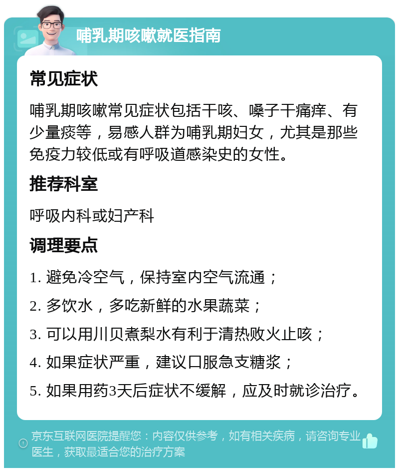 哺乳期咳嗽就医指南 常见症状 哺乳期咳嗽常见症状包括干咳、嗓子干痛痒、有少量痰等，易感人群为哺乳期妇女，尤其是那些免疫力较低或有呼吸道感染史的女性。 推荐科室 呼吸内科或妇产科 调理要点 1. 避免冷空气，保持室内空气流通； 2. 多饮水，多吃新鲜的水果蔬菜； 3. 可以用川贝煮梨水有利于清热败火止咳； 4. 如果症状严重，建议口服急支糖浆； 5. 如果用药3天后症状不缓解，应及时就诊治疗。