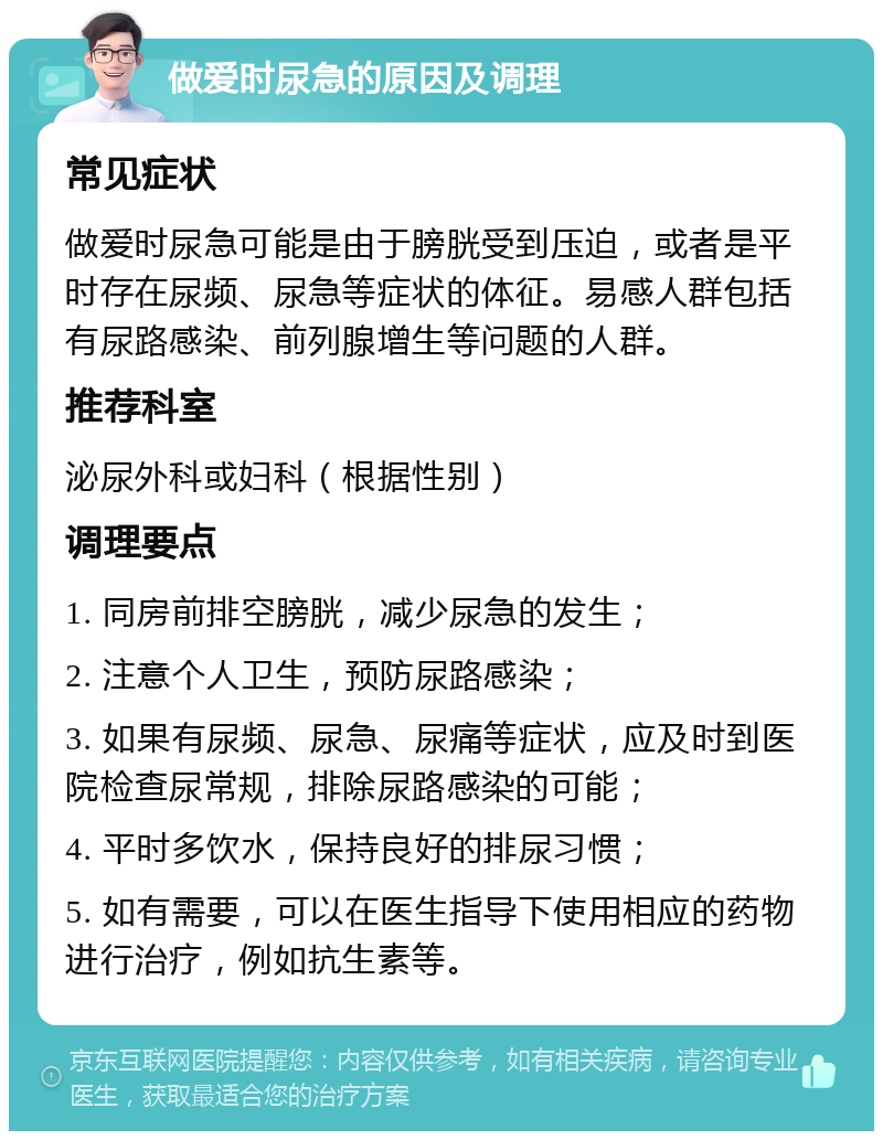 做爱时尿急的原因及调理 常见症状 做爱时尿急可能是由于膀胱受到压迫，或者是平时存在尿频、尿急等症状的体征。易感人群包括有尿路感染、前列腺增生等问题的人群。 推荐科室 泌尿外科或妇科（根据性别） 调理要点 1. 同房前排空膀胱，减少尿急的发生； 2. 注意个人卫生，预防尿路感染； 3. 如果有尿频、尿急、尿痛等症状，应及时到医院检查尿常规，排除尿路感染的可能； 4. 平时多饮水，保持良好的排尿习惯； 5. 如有需要，可以在医生指导下使用相应的药物进行治疗，例如抗生素等。