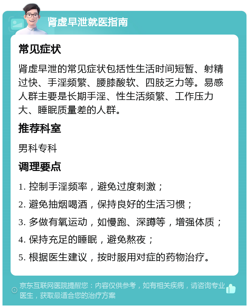 肾虚早泄就医指南 常见症状 肾虚早泄的常见症状包括性生活时间短暂、射精过快、手淫频繁、腰膝酸软、四肢乏力等。易感人群主要是长期手淫、性生活频繁、工作压力大、睡眠质量差的人群。 推荐科室 男科专科 调理要点 1. 控制手淫频率，避免过度刺激； 2. 避免抽烟喝酒，保持良好的生活习惯； 3. 多做有氧运动，如慢跑、深蹲等，增强体质； 4. 保持充足的睡眠，避免熬夜； 5. 根据医生建议，按时服用对症的药物治疗。