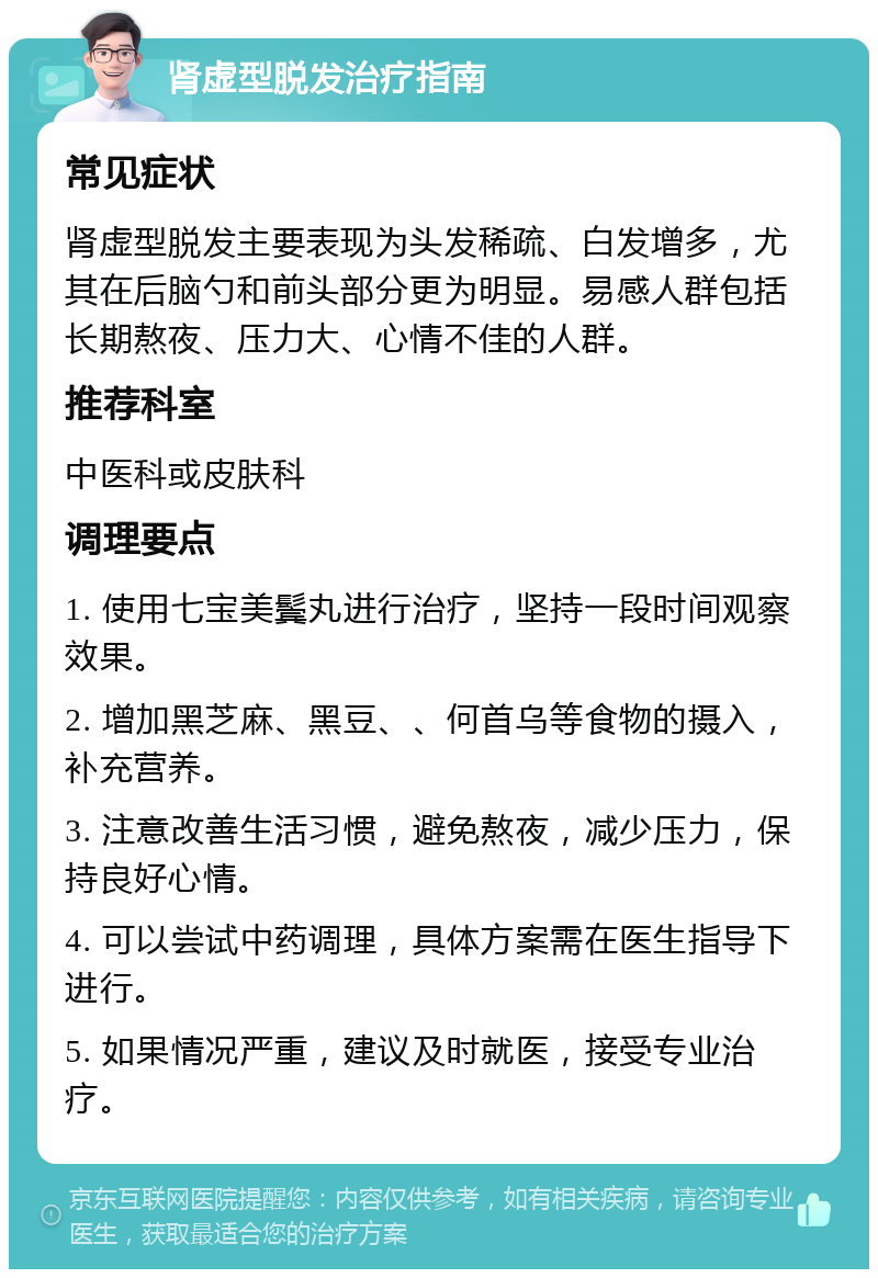 肾虚型脱发治疗指南 常见症状 肾虚型脱发主要表现为头发稀疏、白发增多，尤其在后脑勺和前头部分更为明显。易感人群包括长期熬夜、压力大、心情不佳的人群。 推荐科室 中医科或皮肤科 调理要点 1. 使用七宝美鬓丸进行治疗，坚持一段时间观察效果。 2. 增加黑芝麻、黑豆、、何首乌等食物的摄入，补充营养。 3. 注意改善生活习惯，避免熬夜，减少压力，保持良好心情。 4. 可以尝试中药调理，具体方案需在医生指导下进行。 5. 如果情况严重，建议及时就医，接受专业治疗。