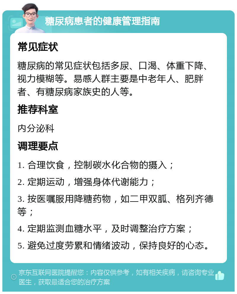 糖尿病患者的健康管理指南 常见症状 糖尿病的常见症状包括多尿、口渴、体重下降、视力模糊等。易感人群主要是中老年人、肥胖者、有糖尿病家族史的人等。 推荐科室 内分泌科 调理要点 1. 合理饮食，控制碳水化合物的摄入； 2. 定期运动，增强身体代谢能力； 3. 按医嘱服用降糖药物，如二甲双胍、格列齐德等； 4. 定期监测血糖水平，及时调整治疗方案； 5. 避免过度劳累和情绪波动，保持良好的心态。