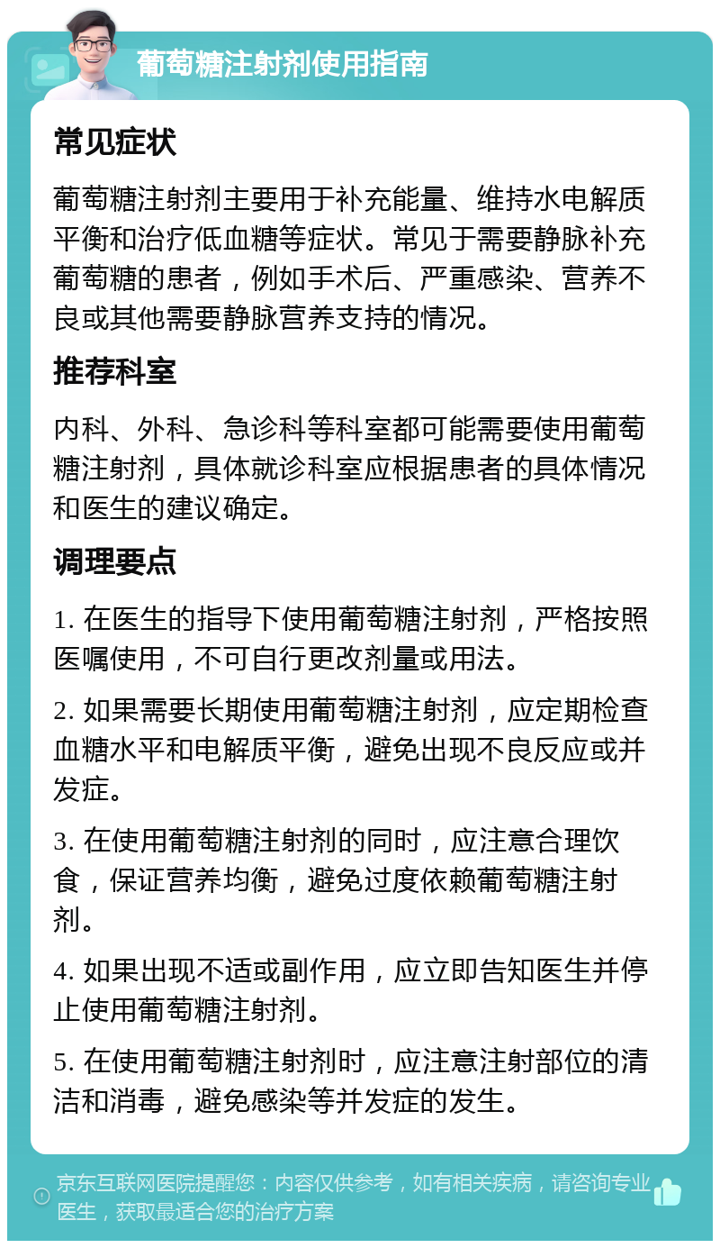 葡萄糖注射剂使用指南 常见症状 葡萄糖注射剂主要用于补充能量、维持水电解质平衡和治疗低血糖等症状。常见于需要静脉补充葡萄糖的患者，例如手术后、严重感染、营养不良或其他需要静脉营养支持的情况。 推荐科室 内科、外科、急诊科等科室都可能需要使用葡萄糖注射剂，具体就诊科室应根据患者的具体情况和医生的建议确定。 调理要点 1. 在医生的指导下使用葡萄糖注射剂，严格按照医嘱使用，不可自行更改剂量或用法。 2. 如果需要长期使用葡萄糖注射剂，应定期检查血糖水平和电解质平衡，避免出现不良反应或并发症。 3. 在使用葡萄糖注射剂的同时，应注意合理饮食，保证营养均衡，避免过度依赖葡萄糖注射剂。 4. 如果出现不适或副作用，应立即告知医生并停止使用葡萄糖注射剂。 5. 在使用葡萄糖注射剂时，应注意注射部位的清洁和消毒，避免感染等并发症的发生。