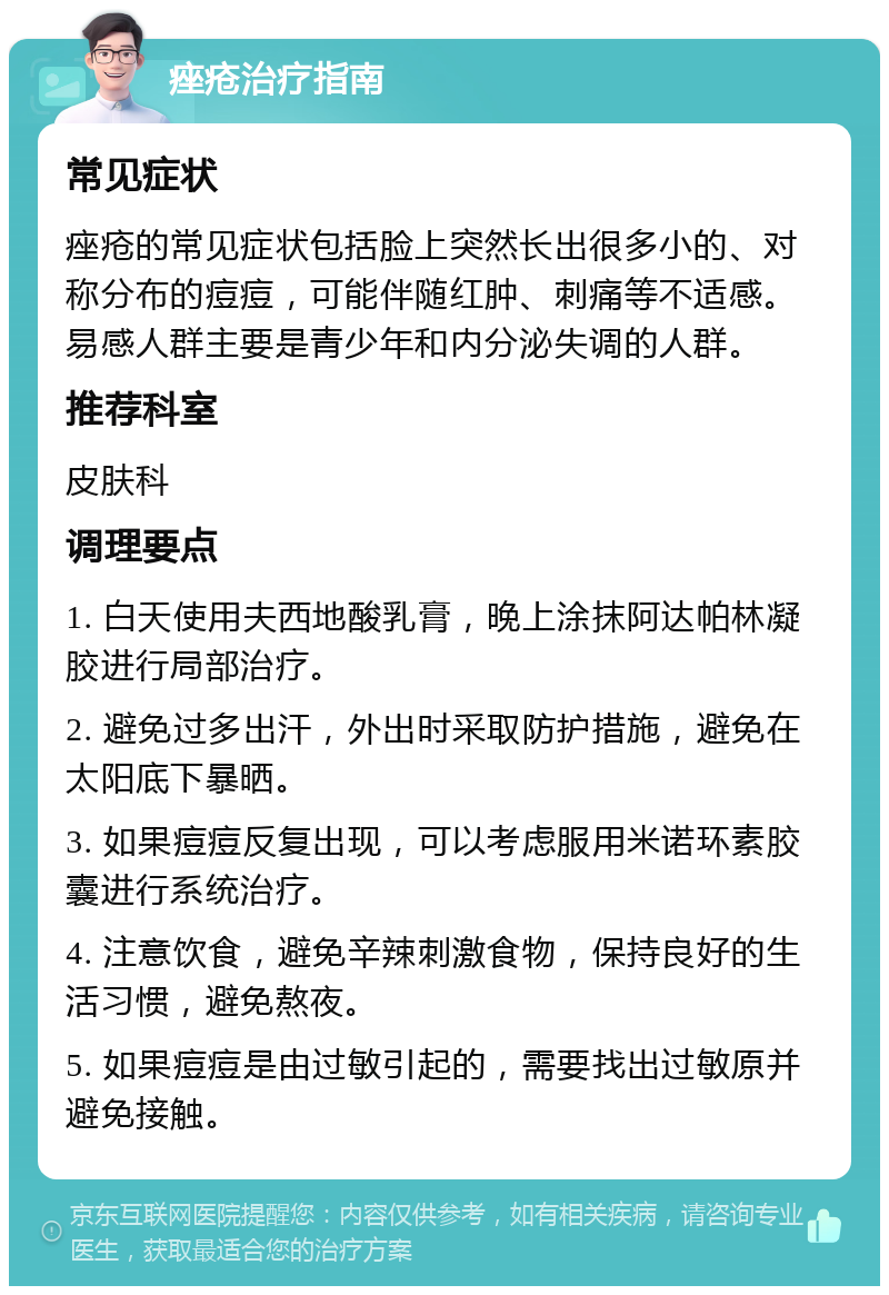 痤疮治疗指南 常见症状 痤疮的常见症状包括脸上突然长出很多小的、对称分布的痘痘，可能伴随红肿、刺痛等不适感。易感人群主要是青少年和内分泌失调的人群。 推荐科室 皮肤科 调理要点 1. 白天使用夫西地酸乳膏，晚上涂抹阿达帕林凝胶进行局部治疗。 2. 避免过多出汗，外出时采取防护措施，避免在太阳底下暴晒。 3. 如果痘痘反复出现，可以考虑服用米诺环素胶囊进行系统治疗。 4. 注意饮食，避免辛辣刺激食物，保持良好的生活习惯，避免熬夜。 5. 如果痘痘是由过敏引起的，需要找出过敏原并避免接触。