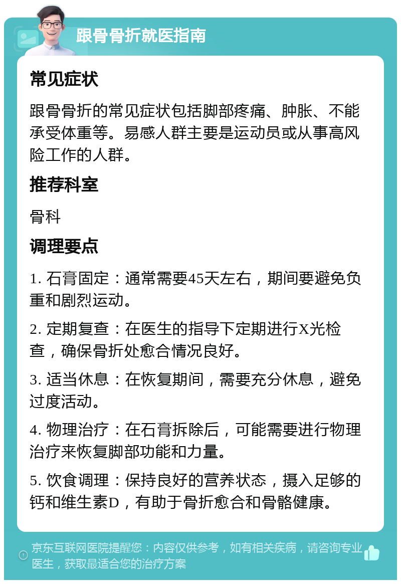 跟骨骨折就医指南 常见症状 跟骨骨折的常见症状包括脚部疼痛、肿胀、不能承受体重等。易感人群主要是运动员或从事高风险工作的人群。 推荐科室 骨科 调理要点 1. 石膏固定：通常需要45天左右，期间要避免负重和剧烈运动。 2. 定期复查：在医生的指导下定期进行X光检查，确保骨折处愈合情况良好。 3. 适当休息：在恢复期间，需要充分休息，避免过度活动。 4. 物理治疗：在石膏拆除后，可能需要进行物理治疗来恢复脚部功能和力量。 5. 饮食调理：保持良好的营养状态，摄入足够的钙和维生素D，有助于骨折愈合和骨骼健康。