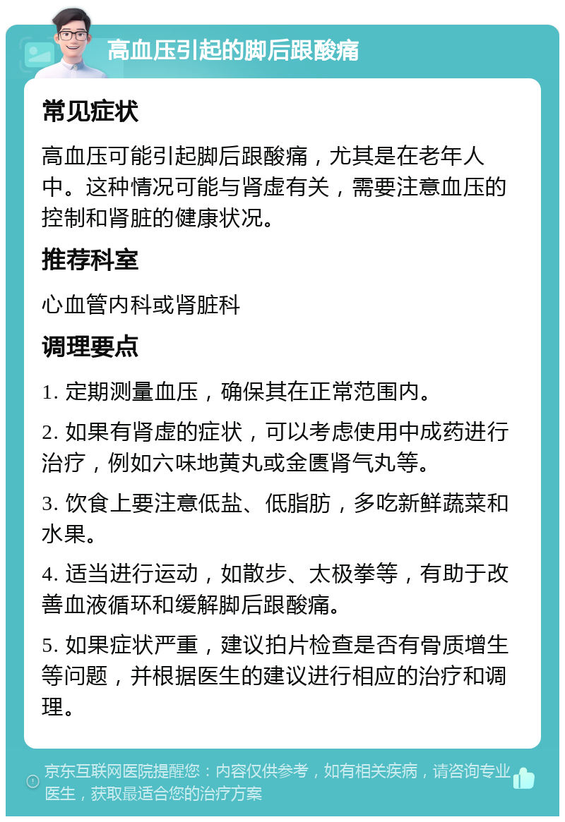 高血压引起的脚后跟酸痛 常见症状 高血压可能引起脚后跟酸痛，尤其是在老年人中。这种情况可能与肾虚有关，需要注意血压的控制和肾脏的健康状况。 推荐科室 心血管内科或肾脏科 调理要点 1. 定期测量血压，确保其在正常范围内。 2. 如果有肾虚的症状，可以考虑使用中成药进行治疗，例如六味地黄丸或金匮肾气丸等。 3. 饮食上要注意低盐、低脂肪，多吃新鲜蔬菜和水果。 4. 适当进行运动，如散步、太极拳等，有助于改善血液循环和缓解脚后跟酸痛。 5. 如果症状严重，建议拍片检查是否有骨质增生等问题，并根据医生的建议进行相应的治疗和调理。