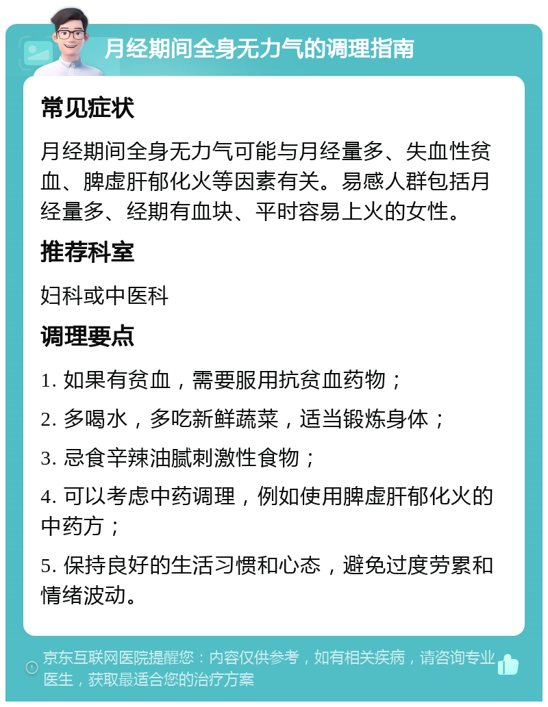 月经期间全身无力气的调理指南 常见症状 月经期间全身无力气可能与月经量多、失血性贫血、脾虚肝郁化火等因素有关。易感人群包括月经量多、经期有血块、平时容易上火的女性。 推荐科室 妇科或中医科 调理要点 1. 如果有贫血，需要服用抗贫血药物； 2. 多喝水，多吃新鲜蔬菜，适当锻炼身体； 3. 忌食辛辣油腻刺激性食物； 4. 可以考虑中药调理，例如使用脾虚肝郁化火的中药方； 5. 保持良好的生活习惯和心态，避免过度劳累和情绪波动。