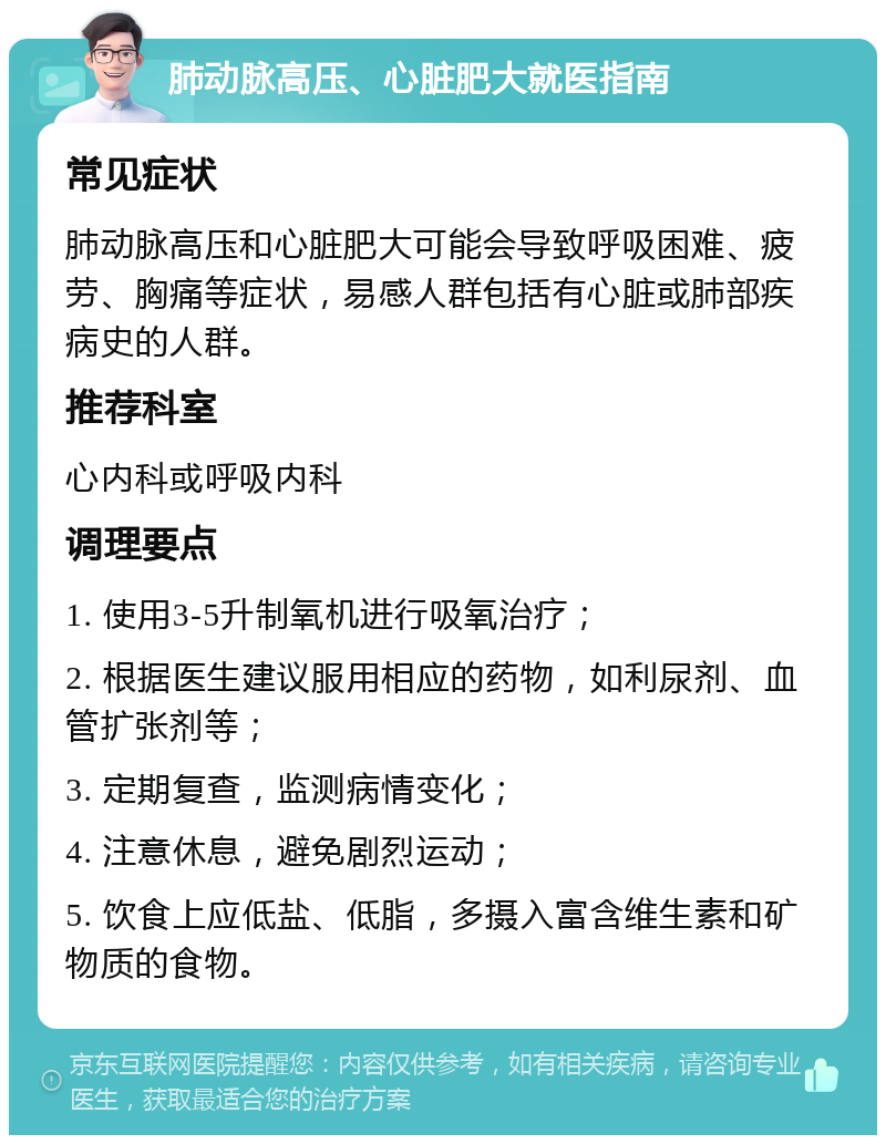 肺动脉高压、心脏肥大就医指南 常见症状 肺动脉高压和心脏肥大可能会导致呼吸困难、疲劳、胸痛等症状，易感人群包括有心脏或肺部疾病史的人群。 推荐科室 心内科或呼吸内科 调理要点 1. 使用3-5升制氧机进行吸氧治疗； 2. 根据医生建议服用相应的药物，如利尿剂、血管扩张剂等； 3. 定期复查，监测病情变化； 4. 注意休息，避免剧烈运动； 5. 饮食上应低盐、低脂，多摄入富含维生素和矿物质的食物。