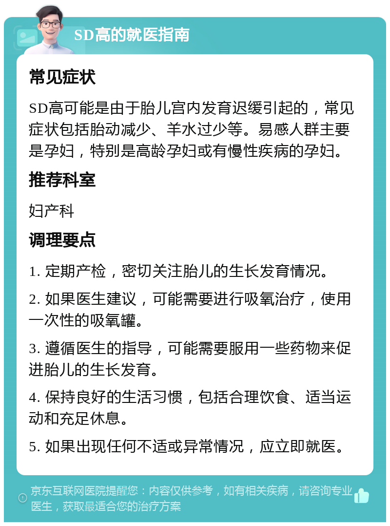 SD高的就医指南 常见症状 SD高可能是由于胎儿宫内发育迟缓引起的，常见症状包括胎动减少、羊水过少等。易感人群主要是孕妇，特别是高龄孕妇或有慢性疾病的孕妇。 推荐科室 妇产科 调理要点 1. 定期产检，密切关注胎儿的生长发育情况。 2. 如果医生建议，可能需要进行吸氧治疗，使用一次性的吸氧罐。 3. 遵循医生的指导，可能需要服用一些药物来促进胎儿的生长发育。 4. 保持良好的生活习惯，包括合理饮食、适当运动和充足休息。 5. 如果出现任何不适或异常情况，应立即就医。