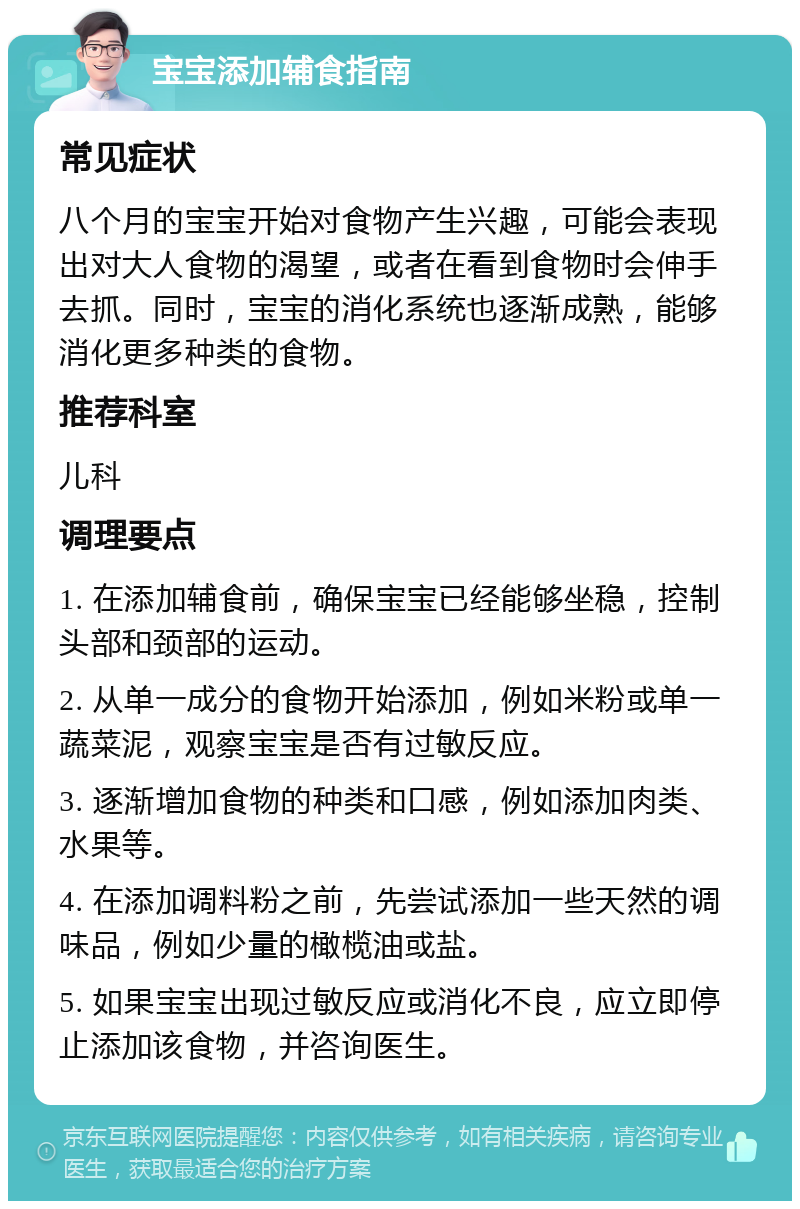 宝宝添加辅食指南 常见症状 八个月的宝宝开始对食物产生兴趣，可能会表现出对大人食物的渴望，或者在看到食物时会伸手去抓。同时，宝宝的消化系统也逐渐成熟，能够消化更多种类的食物。 推荐科室 儿科 调理要点 1. 在添加辅食前，确保宝宝已经能够坐稳，控制头部和颈部的运动。 2. 从单一成分的食物开始添加，例如米粉或单一蔬菜泥，观察宝宝是否有过敏反应。 3. 逐渐增加食物的种类和口感，例如添加肉类、水果等。 4. 在添加调料粉之前，先尝试添加一些天然的调味品，例如少量的橄榄油或盐。 5. 如果宝宝出现过敏反应或消化不良，应立即停止添加该食物，并咨询医生。