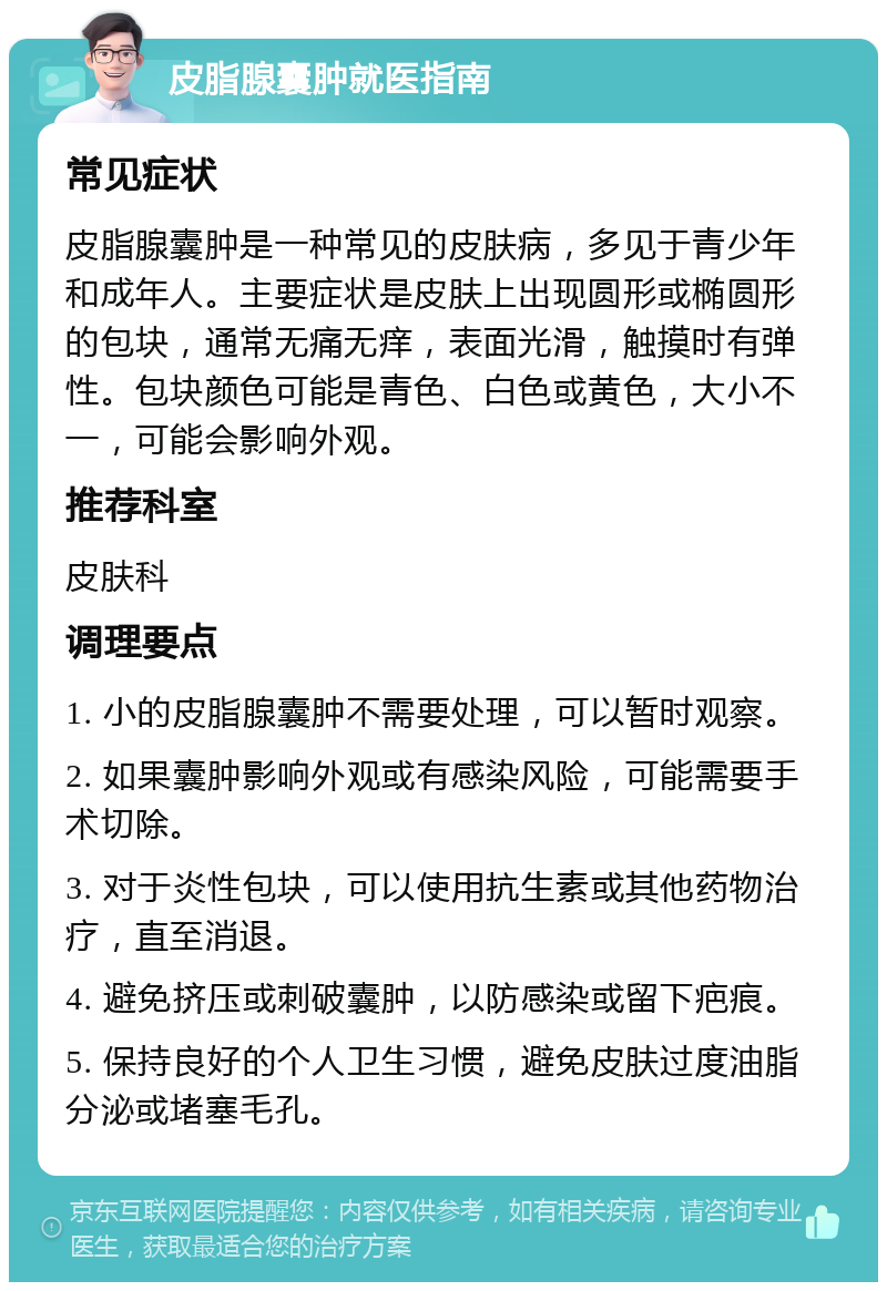 皮脂腺囊肿就医指南 常见症状 皮脂腺囊肿是一种常见的皮肤病，多见于青少年和成年人。主要症状是皮肤上出现圆形或椭圆形的包块，通常无痛无痒，表面光滑，触摸时有弹性。包块颜色可能是青色、白色或黄色，大小不一，可能会影响外观。 推荐科室 皮肤科 调理要点 1. 小的皮脂腺囊肿不需要处理，可以暂时观察。 2. 如果囊肿影响外观或有感染风险，可能需要手术切除。 3. 对于炎性包块，可以使用抗生素或其他药物治疗，直至消退。 4. 避免挤压或刺破囊肿，以防感染或留下疤痕。 5. 保持良好的个人卫生习惯，避免皮肤过度油脂分泌或堵塞毛孔。