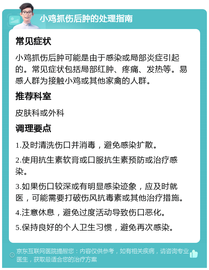 小鸡抓伤后肿的处理指南 常见症状 小鸡抓伤后肿可能是由于感染或局部炎症引起的。常见症状包括局部红肿、疼痛、发热等。易感人群为接触小鸡或其他家禽的人群。 推荐科室 皮肤科或外科 调理要点 1.及时清洗伤口并消毒，避免感染扩散。 2.使用抗生素软膏或口服抗生素预防或治疗感染。 3.如果伤口较深或有明显感染迹象，应及时就医，可能需要打破伤风抗毒素或其他治疗措施。 4.注意休息，避免过度活动导致伤口恶化。 5.保持良好的个人卫生习惯，避免再次感染。