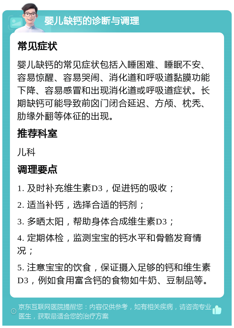 婴儿缺钙的诊断与调理 常见症状 婴儿缺钙的常见症状包括入睡困难、睡眠不安、容易惊醒、容易哭闹、消化道和呼吸道黏膜功能下降、容易感冒和出现消化道或呼吸道症状。长期缺钙可能导致前囟门闭合延迟、方颅、枕秃、肋缘外翻等体征的出现。 推荐科室 儿科 调理要点 1. 及时补充维生素D3，促进钙的吸收； 2. 适当补钙，选择合适的钙剂； 3. 多晒太阳，帮助身体合成维生素D3； 4. 定期体检，监测宝宝的钙水平和骨骼发育情况； 5. 注意宝宝的饮食，保证摄入足够的钙和维生素D3，例如食用富含钙的食物如牛奶、豆制品等。