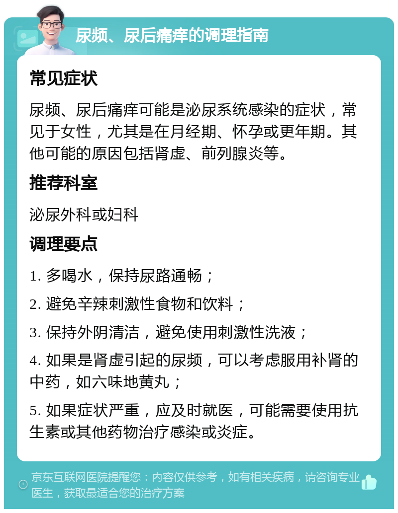 尿频、尿后痛痒的调理指南 常见症状 尿频、尿后痛痒可能是泌尿系统感染的症状，常见于女性，尤其是在月经期、怀孕或更年期。其他可能的原因包括肾虚、前列腺炎等。 推荐科室 泌尿外科或妇科 调理要点 1. 多喝水，保持尿路通畅； 2. 避免辛辣刺激性食物和饮料； 3. 保持外阴清洁，避免使用刺激性洗液； 4. 如果是肾虚引起的尿频，可以考虑服用补肾的中药，如六味地黄丸； 5. 如果症状严重，应及时就医，可能需要使用抗生素或其他药物治疗感染或炎症。