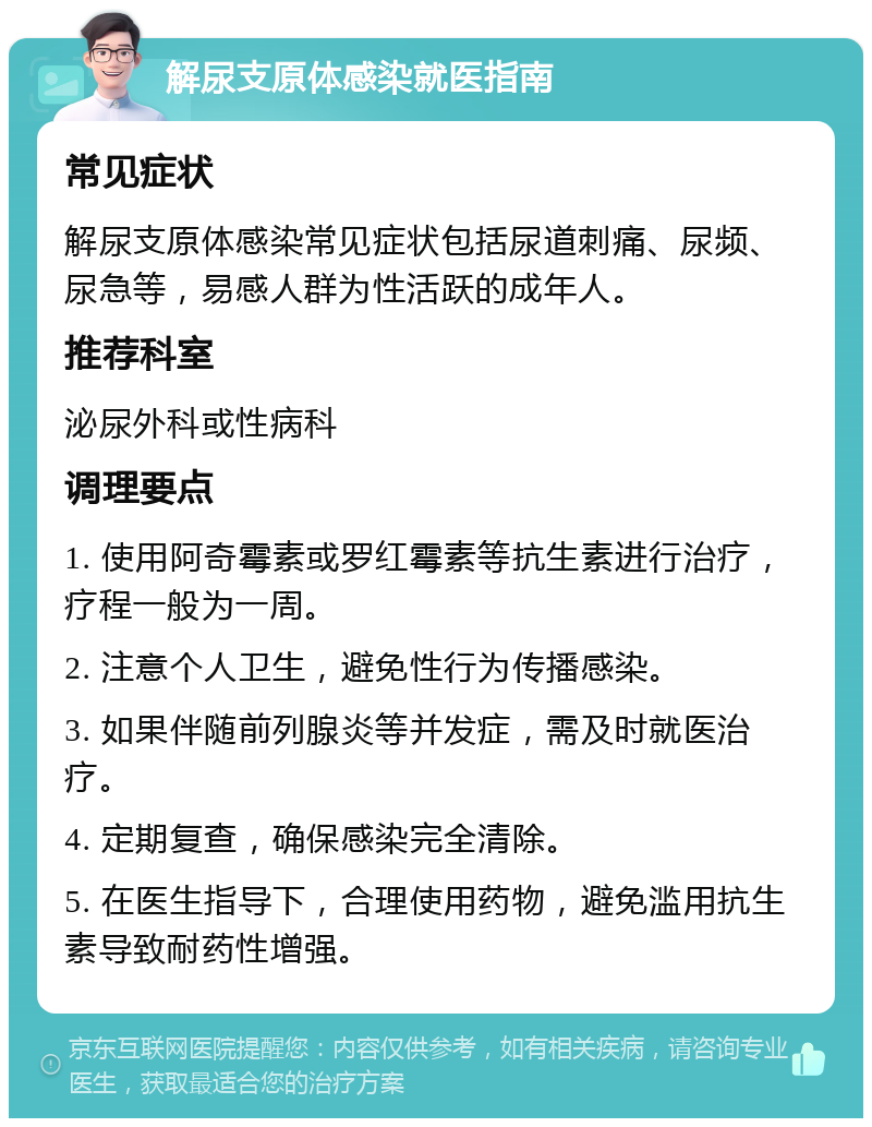 解尿支原体感染就医指南 常见症状 解尿支原体感染常见症状包括尿道刺痛、尿频、尿急等，易感人群为性活跃的成年人。 推荐科室 泌尿外科或性病科 调理要点 1. 使用阿奇霉素或罗红霉素等抗生素进行治疗，疗程一般为一周。 2. 注意个人卫生，避免性行为传播感染。 3. 如果伴随前列腺炎等并发症，需及时就医治疗。 4. 定期复查，确保感染完全清除。 5. 在医生指导下，合理使用药物，避免滥用抗生素导致耐药性增强。