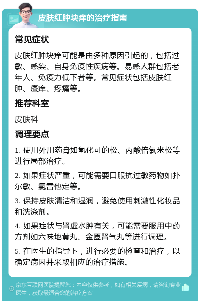 皮肤红肿块痒的治疗指南 常见症状 皮肤红肿块痒可能是由多种原因引起的，包括过敏、感染、自身免疫性疾病等。易感人群包括老年人、免疫力低下者等。常见症状包括皮肤红肿、瘙痒、疼痛等。 推荐科室 皮肤科 调理要点 1. 使用外用药膏如氢化可的松、丙酸倍氯米松等进行局部治疗。 2. 如果症状严重，可能需要口服抗过敏药物如扑尔敏、氯雷他定等。 3. 保持皮肤清洁和湿润，避免使用刺激性化妆品和洗涤剂。 4. 如果症状与肾虚水肿有关，可能需要服用中药方剂如六味地黄丸、金匮肾气丸等进行调理。 5. 在医生的指导下，进行必要的检查和治疗，以确定病因并采取相应的治疗措施。