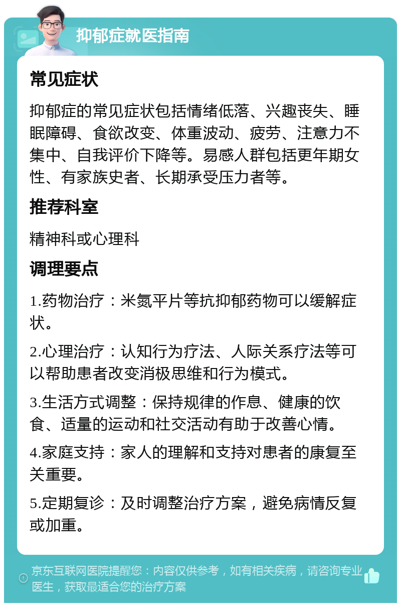 抑郁症就医指南 常见症状 抑郁症的常见症状包括情绪低落、兴趣丧失、睡眠障碍、食欲改变、体重波动、疲劳、注意力不集中、自我评价下降等。易感人群包括更年期女性、有家族史者、长期承受压力者等。 推荐科室 精神科或心理科 调理要点 1.药物治疗：米氮平片等抗抑郁药物可以缓解症状。 2.心理治疗：认知行为疗法、人际关系疗法等可以帮助患者改变消极思维和行为模式。 3.生活方式调整：保持规律的作息、健康的饮食、适量的运动和社交活动有助于改善心情。 4.家庭支持：家人的理解和支持对患者的康复至关重要。 5.定期复诊：及时调整治疗方案，避免病情反复或加重。