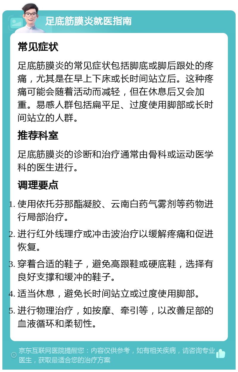 足底筋膜炎就医指南 常见症状 足底筋膜炎的常见症状包括脚底或脚后跟处的疼痛，尤其是在早上下床或长时间站立后。这种疼痛可能会随着活动而减轻，但在休息后又会加重。易感人群包括扁平足、过度使用脚部或长时间站立的人群。 推荐科室 足底筋膜炎的诊断和治疗通常由骨科或运动医学科的医生进行。 调理要点 使用依托芬那酯凝胶、云南白药气雾剂等药物进行局部治疗。 进行红外线理疗或冲击波治疗以缓解疼痛和促进恢复。 穿着合适的鞋子，避免高跟鞋或硬底鞋，选择有良好支撑和缓冲的鞋子。 适当休息，避免长时间站立或过度使用脚部。 进行物理治疗，如按摩、牵引等，以改善足部的血液循环和柔韧性。