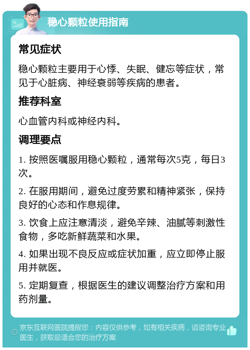 稳心颗粒使用指南 常见症状 稳心颗粒主要用于心悸、失眠、健忘等症状，常见于心脏病、神经衰弱等疾病的患者。 推荐科室 心血管内科或神经内科。 调理要点 1. 按照医嘱服用稳心颗粒，通常每次5克，每日3次。 2. 在服用期间，避免过度劳累和精神紧张，保持良好的心态和作息规律。 3. 饮食上应注意清淡，避免辛辣、油腻等刺激性食物，多吃新鲜蔬菜和水果。 4. 如果出现不良反应或症状加重，应立即停止服用并就医。 5. 定期复查，根据医生的建议调整治疗方案和用药剂量。