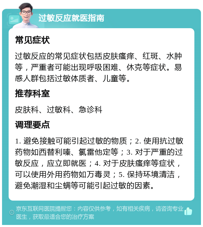 过敏反应就医指南 常见症状 过敏反应的常见症状包括皮肤瘙痒、红斑、水肿等，严重者可能出现呼吸困难、休克等症状。易感人群包括过敏体质者、儿童等。 推荐科室 皮肤科、过敏科、急诊科 调理要点 1. 避免接触可能引起过敏的物质；2. 使用抗过敏药物如西替利嗪、氯雷他定等；3. 对于严重的过敏反应，应立即就医；4. 对于皮肤瘙痒等症状，可以使用外用药物如万毒灵；5. 保持环境清洁，避免潮湿和尘螨等可能引起过敏的因素。