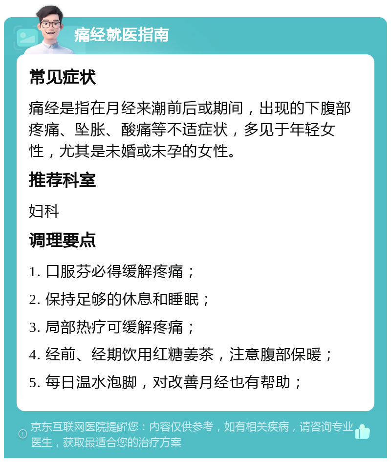 痛经就医指南 常见症状 痛经是指在月经来潮前后或期间，出现的下腹部疼痛、坠胀、酸痛等不适症状，多见于年轻女性，尤其是未婚或未孕的女性。 推荐科室 妇科 调理要点 1. 口服芬必得缓解疼痛； 2. 保持足够的休息和睡眠； 3. 局部热疗可缓解疼痛； 4. 经前、经期饮用红糖姜茶，注意腹部保暖； 5. 每日温水泡脚，对改善月经也有帮助；