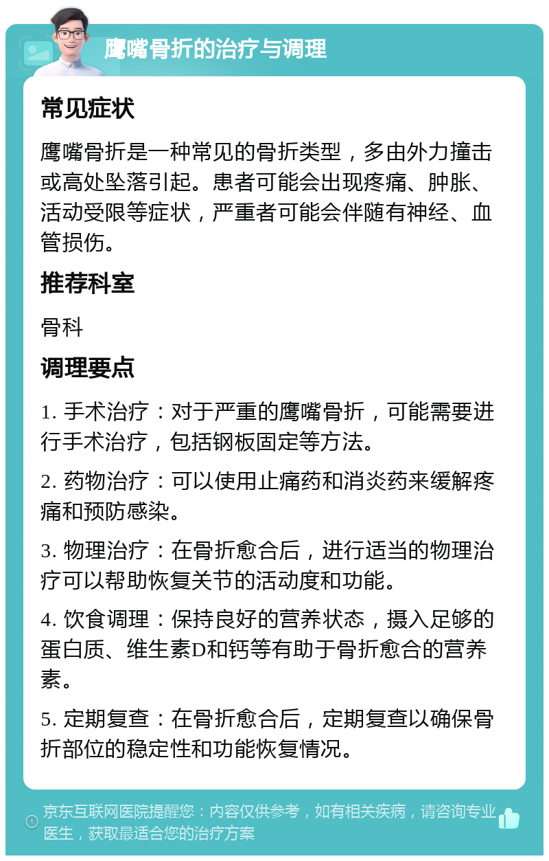 鹰嘴骨折的治疗与调理 常见症状 鹰嘴骨折是一种常见的骨折类型，多由外力撞击或高处坠落引起。患者可能会出现疼痛、肿胀、活动受限等症状，严重者可能会伴随有神经、血管损伤。 推荐科室 骨科 调理要点 1. 手术治疗：对于严重的鹰嘴骨折，可能需要进行手术治疗，包括钢板固定等方法。 2. 药物治疗：可以使用止痛药和消炎药来缓解疼痛和预防感染。 3. 物理治疗：在骨折愈合后，进行适当的物理治疗可以帮助恢复关节的活动度和功能。 4. 饮食调理：保持良好的营养状态，摄入足够的蛋白质、维生素D和钙等有助于骨折愈合的营养素。 5. 定期复查：在骨折愈合后，定期复查以确保骨折部位的稳定性和功能恢复情况。