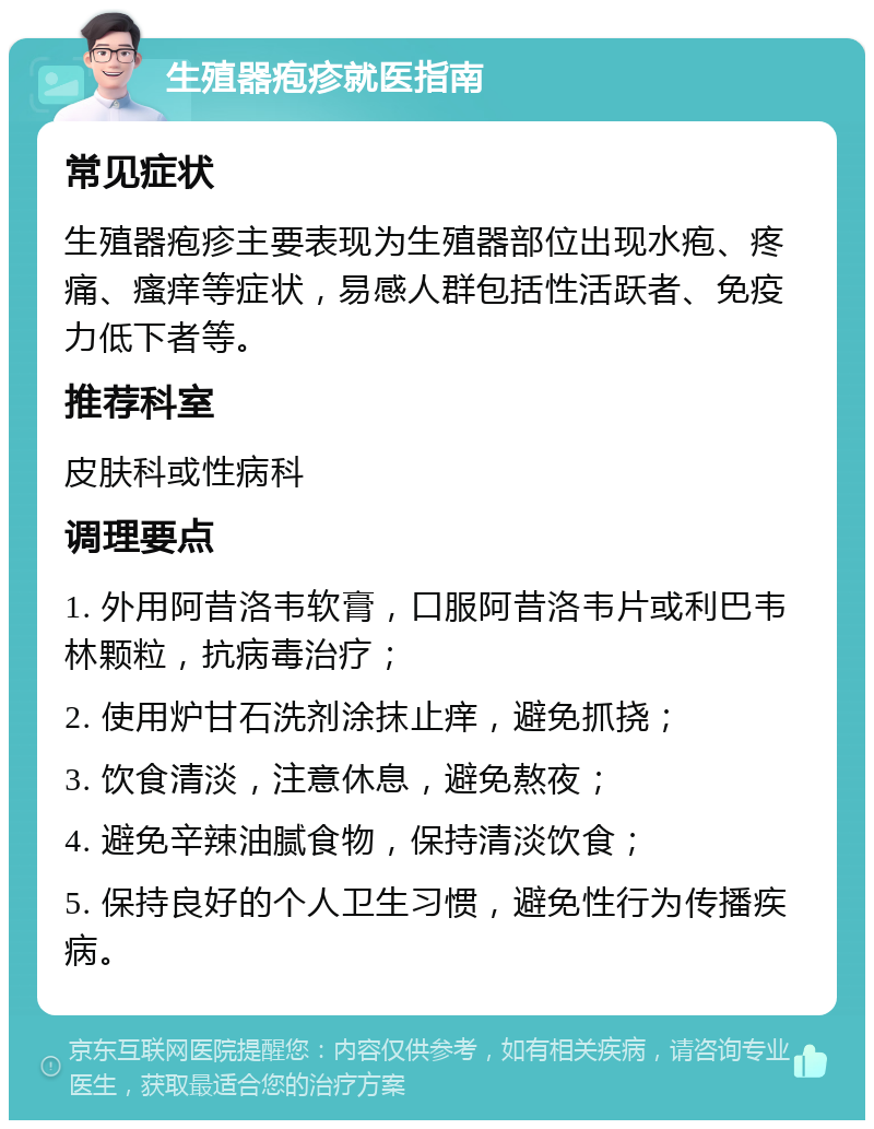 生殖器疱疹就医指南 常见症状 生殖器疱疹主要表现为生殖器部位出现水疱、疼痛、瘙痒等症状，易感人群包括性活跃者、免疫力低下者等。 推荐科室 皮肤科或性病科 调理要点 1. 外用阿昔洛韦软膏，口服阿昔洛韦片或利巴韦林颗粒，抗病毒治疗； 2. 使用炉甘石洗剂涂抹止痒，避免抓挠； 3. 饮食清淡，注意休息，避免熬夜； 4. 避免辛辣油腻食物，保持清淡饮食； 5. 保持良好的个人卫生习惯，避免性行为传播疾病。