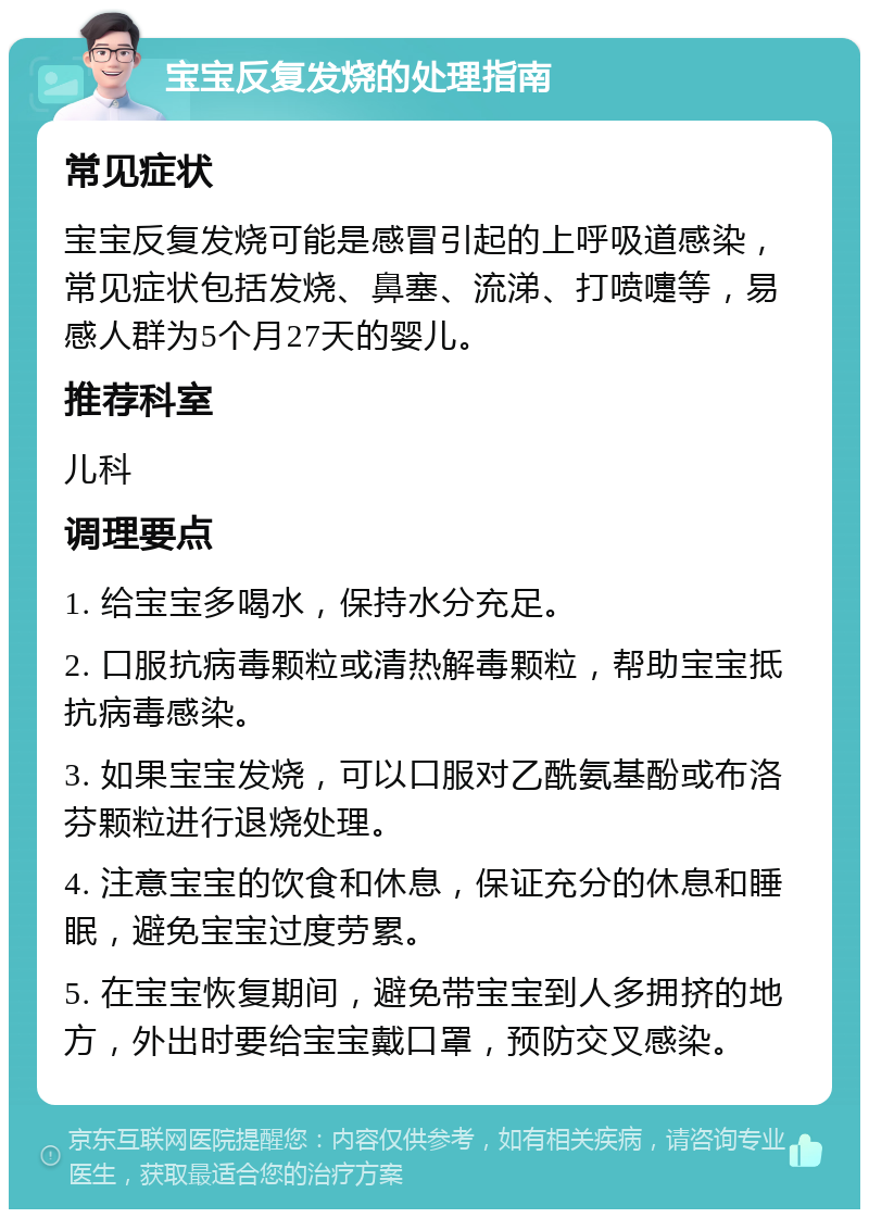 宝宝反复发烧的处理指南 常见症状 宝宝反复发烧可能是感冒引起的上呼吸道感染，常见症状包括发烧、鼻塞、流涕、打喷嚏等，易感人群为5个月27天的婴儿。 推荐科室 儿科 调理要点 1. 给宝宝多喝水，保持水分充足。 2. 口服抗病毒颗粒或清热解毒颗粒，帮助宝宝抵抗病毒感染。 3. 如果宝宝发烧，可以口服对乙酰氨基酚或布洛芬颗粒进行退烧处理。 4. 注意宝宝的饮食和休息，保证充分的休息和睡眠，避免宝宝过度劳累。 5. 在宝宝恢复期间，避免带宝宝到人多拥挤的地方，外出时要给宝宝戴口罩，预防交叉感染。