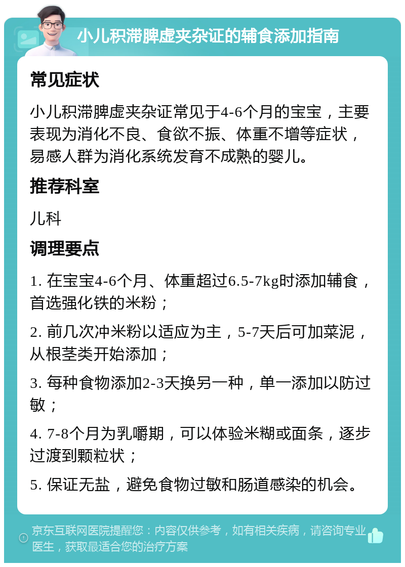 小儿积滞脾虚夹杂证的辅食添加指南 常见症状 小儿积滞脾虚夹杂证常见于4-6个月的宝宝，主要表现为消化不良、食欲不振、体重不增等症状，易感人群为消化系统发育不成熟的婴儿。 推荐科室 儿科 调理要点 1. 在宝宝4-6个月、体重超过6.5-7kg时添加辅食，首选强化铁的米粉； 2. 前几次冲米粉以适应为主，5-7天后可加菜泥，从根茎类开始添加； 3. 每种食物添加2-3天换另一种，单一添加以防过敏； 4. 7-8个月为乳嚼期，可以体验米糊或面条，逐步过渡到颗粒状； 5. 保证无盐，避免食物过敏和肠道感染的机会。