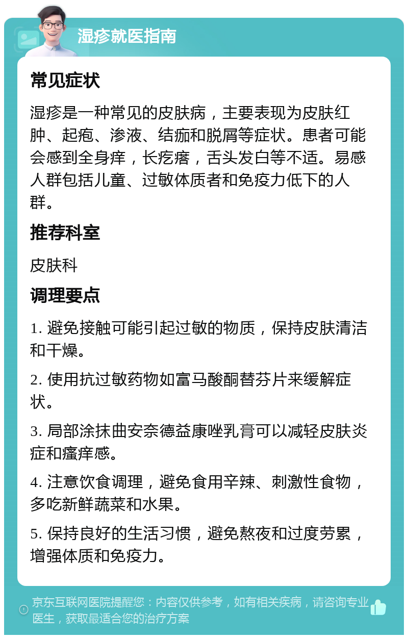 湿疹就医指南 常见症状 湿疹是一种常见的皮肤病，主要表现为皮肤红肿、起疱、渗液、结痂和脱屑等症状。患者可能会感到全身痒，长疙瘩，舌头发白等不适。易感人群包括儿童、过敏体质者和免疫力低下的人群。 推荐科室 皮肤科 调理要点 1. 避免接触可能引起过敏的物质，保持皮肤清洁和干燥。 2. 使用抗过敏药物如富马酸酮替芬片来缓解症状。 3. 局部涂抹曲安奈德益康唑乳膏可以减轻皮肤炎症和瘙痒感。 4. 注意饮食调理，避免食用辛辣、刺激性食物，多吃新鲜蔬菜和水果。 5. 保持良好的生活习惯，避免熬夜和过度劳累，增强体质和免疫力。