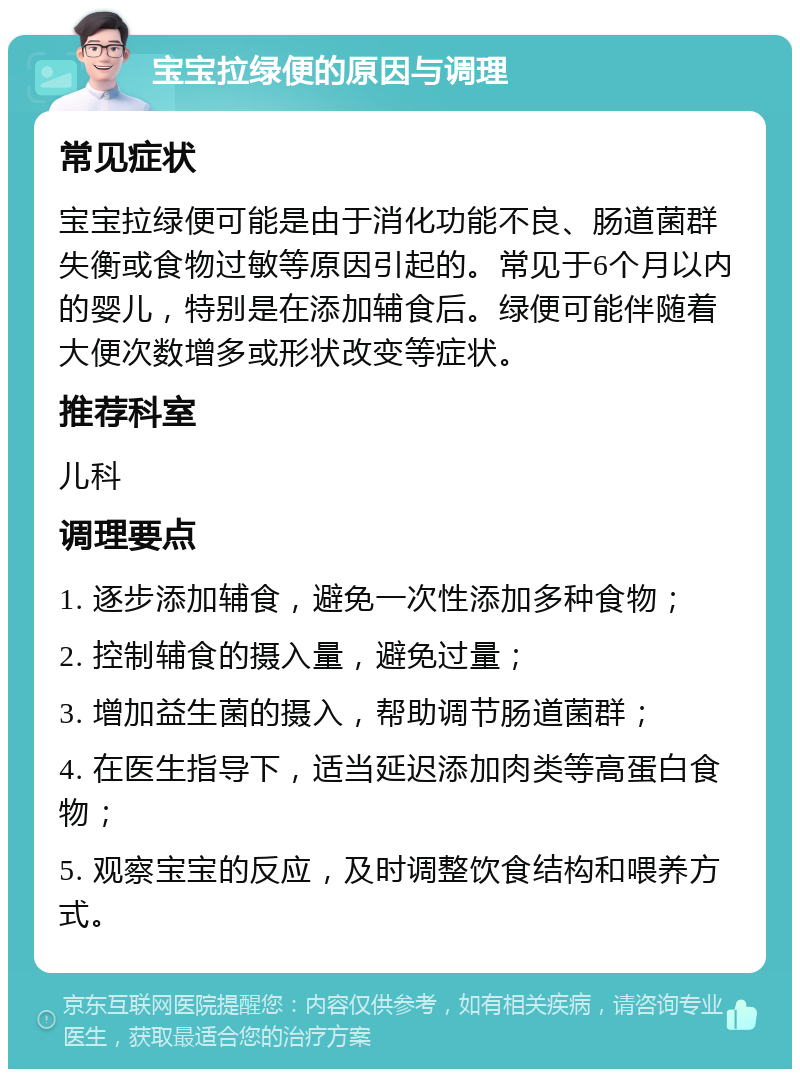 宝宝拉绿便的原因与调理 常见症状 宝宝拉绿便可能是由于消化功能不良、肠道菌群失衡或食物过敏等原因引起的。常见于6个月以内的婴儿，特别是在添加辅食后。绿便可能伴随着大便次数增多或形状改变等症状。 推荐科室 儿科 调理要点 1. 逐步添加辅食，避免一次性添加多种食物； 2. 控制辅食的摄入量，避免过量； 3. 增加益生菌的摄入，帮助调节肠道菌群； 4. 在医生指导下，适当延迟添加肉类等高蛋白食物； 5. 观察宝宝的反应，及时调整饮食结构和喂养方式。