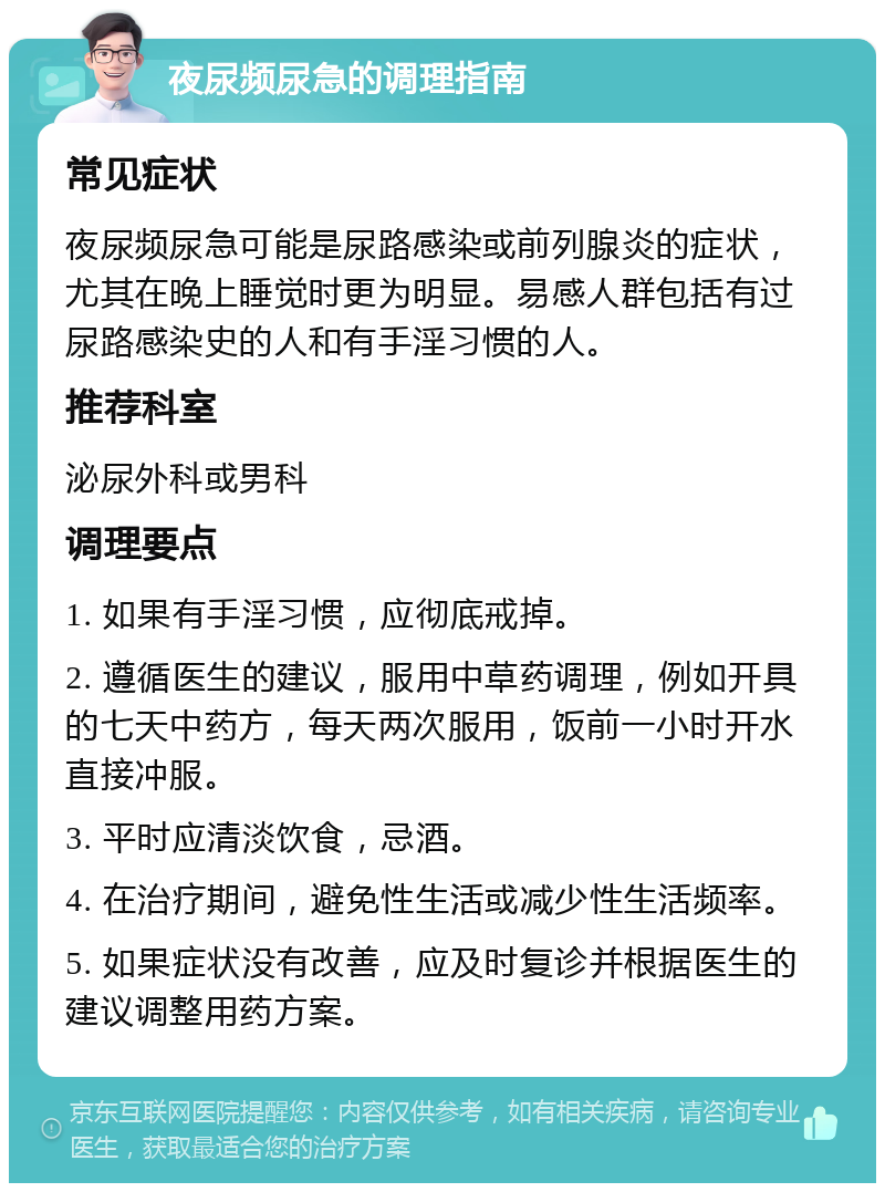 夜尿频尿急的调理指南 常见症状 夜尿频尿急可能是尿路感染或前列腺炎的症状，尤其在晚上睡觉时更为明显。易感人群包括有过尿路感染史的人和有手淫习惯的人。 推荐科室 泌尿外科或男科 调理要点 1. 如果有手淫习惯，应彻底戒掉。 2. 遵循医生的建议，服用中草药调理，例如开具的七天中药方，每天两次服用，饭前一小时开水直接冲服。 3. 平时应清淡饮食，忌酒。 4. 在治疗期间，避免性生活或减少性生活频率。 5. 如果症状没有改善，应及时复诊并根据医生的建议调整用药方案。