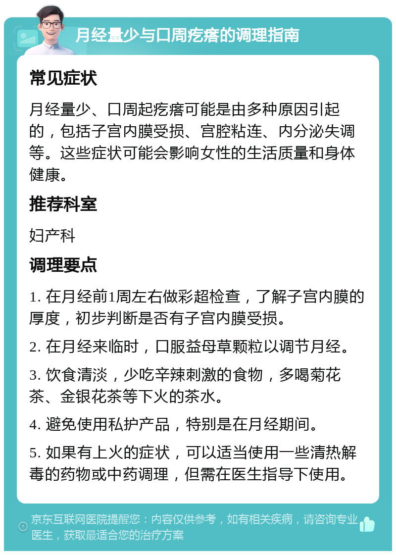 月经量少与口周疙瘩的调理指南 常见症状 月经量少、口周起疙瘩可能是由多种原因引起的，包括子宫内膜受损、宫腔粘连、内分泌失调等。这些症状可能会影响女性的生活质量和身体健康。 推荐科室 妇产科 调理要点 1. 在月经前1周左右做彩超检查，了解子宫内膜的厚度，初步判断是否有子宫内膜受损。 2. 在月经来临时，口服益母草颗粒以调节月经。 3. 饮食清淡，少吃辛辣刺激的食物，多喝菊花茶、金银花茶等下火的茶水。 4. 避免使用私护产品，特别是在月经期间。 5. 如果有上火的症状，可以适当使用一些清热解毒的药物或中药调理，但需在医生指导下使用。