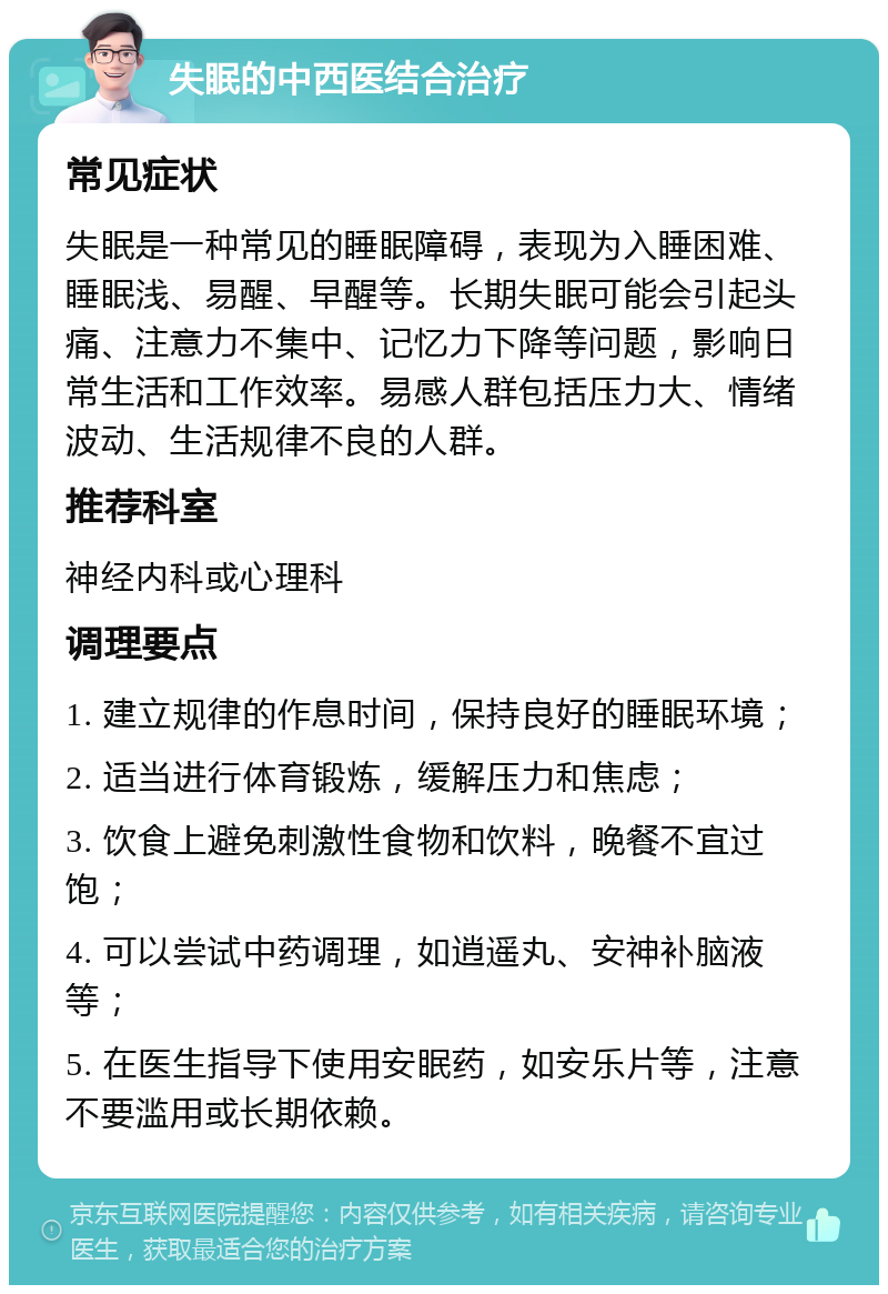 失眠的中西医结合治疗 常见症状 失眠是一种常见的睡眠障碍，表现为入睡困难、睡眠浅、易醒、早醒等。长期失眠可能会引起头痛、注意力不集中、记忆力下降等问题，影响日常生活和工作效率。易感人群包括压力大、情绪波动、生活规律不良的人群。 推荐科室 神经内科或心理科 调理要点 1. 建立规律的作息时间，保持良好的睡眠环境； 2. 适当进行体育锻炼，缓解压力和焦虑； 3. 饮食上避免刺激性食物和饮料，晚餐不宜过饱； 4. 可以尝试中药调理，如逍遥丸、安神补脑液等； 5. 在医生指导下使用安眠药，如安乐片等，注意不要滥用或长期依赖。