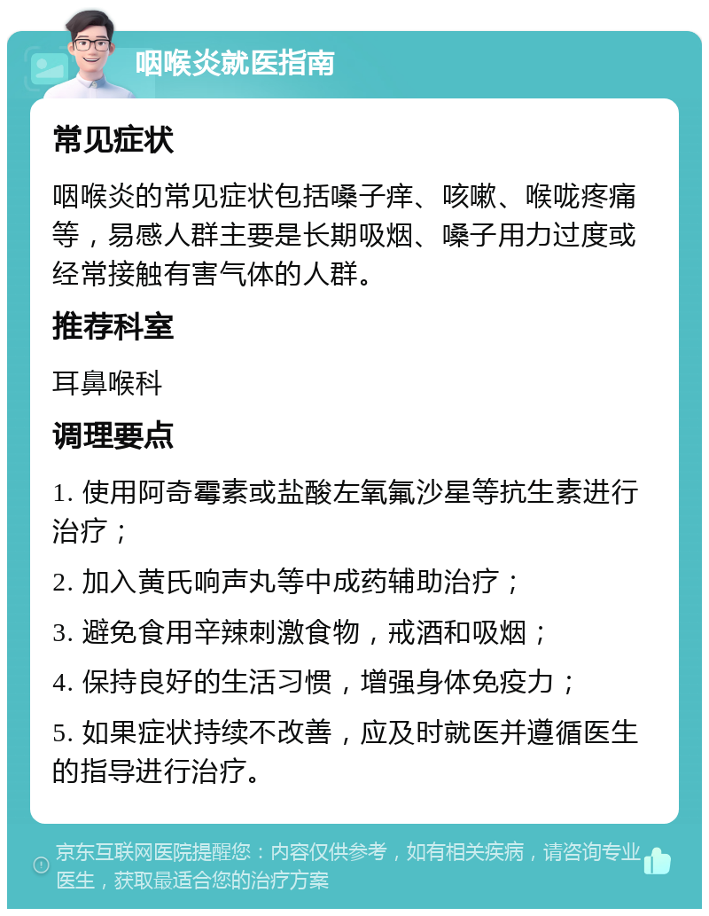 咽喉炎就医指南 常见症状 咽喉炎的常见症状包括嗓子痒、咳嗽、喉咙疼痛等，易感人群主要是长期吸烟、嗓子用力过度或经常接触有害气体的人群。 推荐科室 耳鼻喉科 调理要点 1. 使用阿奇霉素或盐酸左氧氟沙星等抗生素进行治疗； 2. 加入黄氏响声丸等中成药辅助治疗； 3. 避免食用辛辣刺激食物，戒酒和吸烟； 4. 保持良好的生活习惯，增强身体免疫力； 5. 如果症状持续不改善，应及时就医并遵循医生的指导进行治疗。