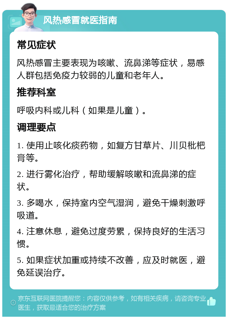 风热感冒就医指南 常见症状 风热感冒主要表现为咳嗽、流鼻涕等症状，易感人群包括免疫力较弱的儿童和老年人。 推荐科室 呼吸内科或儿科（如果是儿童）。 调理要点 1. 使用止咳化痰药物，如复方甘草片、川贝枇杷膏等。 2. 进行雾化治疗，帮助缓解咳嗽和流鼻涕的症状。 3. 多喝水，保持室内空气湿润，避免干燥刺激呼吸道。 4. 注意休息，避免过度劳累，保持良好的生活习惯。 5. 如果症状加重或持续不改善，应及时就医，避免延误治疗。