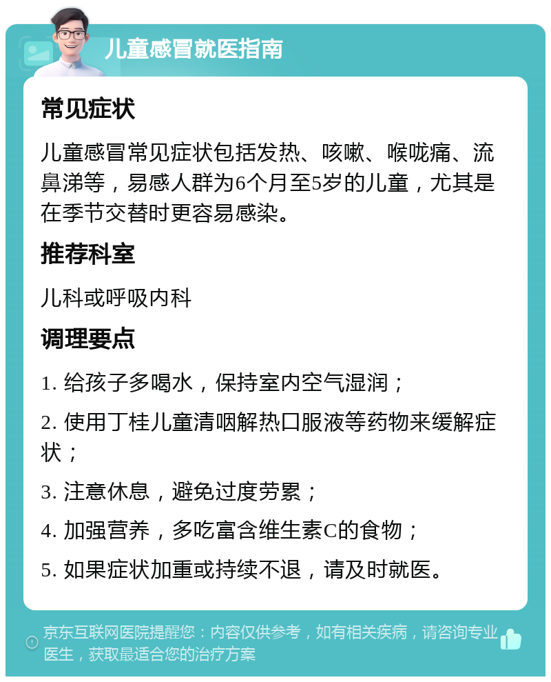 儿童感冒就医指南 常见症状 儿童感冒常见症状包括发热、咳嗽、喉咙痛、流鼻涕等，易感人群为6个月至5岁的儿童，尤其是在季节交替时更容易感染。 推荐科室 儿科或呼吸内科 调理要点 1. 给孩子多喝水，保持室内空气湿润； 2. 使用丁桂儿童清咽解热口服液等药物来缓解症状； 3. 注意休息，避免过度劳累； 4. 加强营养，多吃富含维生素C的食物； 5. 如果症状加重或持续不退，请及时就医。